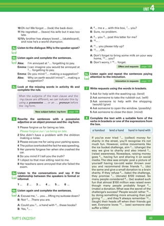 43THAT’S ENGLISH!
UNIT 4
7
85 Rewrite the sentences with a possessive
adjective or an object pronoun and the -ing form.
1 Please forgive us for being so late.
Please forgive our / us being so late.
2 She didn’t have a problem with the children
making a noise.
3 Please excuse me for using your parking space.
4 The police overlooked the fact he was speeding.
5 Her parents forgave her when she crashed the
car.
6 Do you mind if I tell you the truth?
7 I object to that man sitting next to me.
8 Her teachers were annoyed that she failed the
exam.
Listen to the conversations and say if the
relationship between the speakers is formal or
informal.
1 ... 2 ... 3 ... 4 ... 5 ... 6 ...
Listen again and complete the sentences.
A: Excuse me, 1… you ... lifting my suitcase down?
B: Not 2... .There you are.
A: Could you 3... a hand with 4... these books?
B: Yes, 5... .
10 Oh no! We forgot ... (lock) the back door.
11 He regretted ... (leave) his wife but it was too
late.
12 My brother has always loved ... (skateboard),
and now he’s a world champion.
Listen to the dialogue.Why is the speaker upset?
Listen again and complete the sentences.
Alex: I’m annoyed at 1… forgetting to pay.
Emma: I can imagine you would be annoyed at
2… forgetting to pay.
Emma: Do you mind 3… making a suggestion?
Alex: Why on earth would I mind 4… making a
suggestion?
Look at the missing words in activity 4b and
complete the rule.
A: 6... me a ... with this box, 7... you?
B: Sure, no problem.
A: 8... you 9... post this letter for me?
B: 10... .
A: 11... you please tidy up?
B: 12... , OK.
A: Don’t forget to bring some milk on your way
home, 13… you?
B: Don’t worry, I 14… forget.
Listen again and repeat the sentences paying
attention to the intonation.
Write requests using the words in brackets.
1 Ask for help with the washing-up. (lend)
2 Ask someone to take the rubbish out. (will)
3 Ask someone to help with the shopping.
(would) (give)
4 Ask someone to open the window. (possibly)
5 Ask someone to close the door. (mind)
Complete the text with a suitable form of the
verbs in brackets or one of the expressions from
the box.
4a
6c
4b
4c
27
27
28
6a
6b
28
28
a handout lend a hand hand in hand with
If you’ve ever tried 1... (collect) money for
charity in the street, you’ll recognise it’s not
much fun. However, online movements like
the ice bucket challenge, aim 2... (change) the
way we give to charity and also intend 3...
(raise) awareness. Nowadays, raising money
goes 4... having fun and sharing it on social
media.The idea was simple: post a picture of
yourself having ice-cold water thrown over
you and recommend three friends 5... (do)
the same and give a small donation to a brain
charity. If they refuse 6... (take) the challenge,
they promise 7... (donate) $100 instead. So
many people considered 8... (be) soaked such
fun that almost $100 million was raised even
though many people probably forgot 9...
(make) a donation. What was the secret of the
challenge’s success? People would rather 10...
by doing something more amusing than just
giving 11... , and they‘ll always remember 12...
(laugh) their heads off when their friends got
wet. Everyone loves 13… (see) someone else
suffer a little!
complete the rule.
When the subjects of the main clause and the
-ing clause are different, we can indicate this by
using a possessive … or an … pronoun before
the -ing form.
New subject before -ing form page 128
Offers and requests page 128
Intonation in requests page 147
 