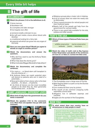 44 THAT’S ENGLISH!
Every little bit helps
B
SAME LANGUAGE, DIFFERENT LIVES
DOCUMENTARY
The gift of life
1
2
3
4
5
6
Match the phrases (1-4) to the deﬁnitions (a-d).
1 bone marrow
2 bloodstem cell
3 a complete and utter stranger
4 live happily ever after
a someone totally unknown to you
b the soft part inside a bone where blood cells
develop
c a traditional ending for a fairy tale
d a special cell which can grow into any organ of
the body
Have you ever given blood? Would you agree to
donate an organ to another person?
Watch the documentary and answer the
questions.
1 Why did Fran need to use the Anthony Nolan
organisation?
2 What help does the charity give?
3 What motivates Maggie Marshall to help others?
Watch the documentary and complete the
sentences.
1 For many a ... or blood stem cell transplant is
the only chance of ... .
2 At Anthony Nolan we match potential stem
cell donors to patients who are in need of a
potentially ... .
3 Now we’re able to find a donor who is the best
possible ... for about ... of patients.
4 I do think all donors are the most incredible
people to do what they do, their generosity
and kindness and ... to do that.
What kind of help from the government do you
think is essential?
Match the speakers (1-5) to the comments
(a-e). More than one speaker may go with each
comment.
THAT’S THE USA
7
8
Which of these types of National Parks have you
visited?
Watch the video of Jodi’s visit to Big Cypress
Indian Reservation and decide if the sentences
are true (✔) or false (✗). Correct the false ones.
1 The Everglades cover a large area of Florida.
2 Billie Swamp Safari is a park run by the Oconee
Tribe of Florida.
3 Corn snakes kill their prey by poison.
4 The mouth of the common snapping turtle
resembles a bird’s beak.
5 Alligators live in saltwater swamps and
marshes.
6 Eagles are the symbol of the Everglades.
a Religious groups play a major role in helping.
b A lot of money does not reach the needy due
to dishonesty.
c There is good provision for retired people and
their financial needs.
d Nearly half of the people get help from the
government for various needs.
e There is very good help available for the sick,
jobless and older people.
NOW YOU!
9 To what extent does your country have an
infrastructure to help people in need?
Overall I think the system we have is
good at supporting ... However, there
is room for improvement regarding ...
because recently ... People have had to
rely on ... and they shouldn’t have to.
The government should ...
1 2 3
4 5
wildlife conservation marine conservation
wetlands forests mountains
 