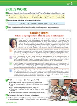 45THAT’S ENGLISH!
UNIT 4
1a
1b
2
SKILLS WORK
Listen to the radio interview about The Real Junk Food Café and tick (✔) the ideas you hear.
Listen again.Who or what do these numbers refer to?
Read Jed’s blog about food banks in the UK.Who doesn’t agree with Jed’s opinion?
3
4
Match the summaries (a-e) to the blog posts (1-5).
a Society in general needs to rediscover past abilities.
b The rise of food poverty will have an impact on other areas of
need.
c Food poverty is a new phenomenon in Britain.
d The cost of living has risen too high for those on lower wages
to cope.
e Some employment strategies are impractical and unfair.
Write a short blog post on the issue of food banks.
As far as I’m concerned, food wastage is a real problem today.This
is being made worse by ... I strongly believe that ... We need to ...
29
29
TRACK 18
47 £30,000 272 20 tonnes a million tonnes 2003 47%
Burning Issues
Welcome to my blog where we debate hot topics in modern society
1 One million people in need of a food handout. That’s nothing new. But we’re not talking about some
faraway land on the other side of the world, we’re talking about Britain in the 21st century. How can
it be that families are going hungry in one of the world’s richest countries? So they are turning to
the growing number of food banks for emergency food supplies. No one would have believed it a
few years ago, and yet we seem to have accepted it as normal now. We should be marching in the
streets and demanding change! But so far, I haven’t really noticed it happening. Do we no longer
care or is it just too difficult? So what’s really behind this issue? Let me know what you think. Jed
2 As far as I’m concerned, this problem is being made worse by modern working practices, you know, like ‘zero
hours’ contracts where people don’t have a fixed number of hours of work a week. They might end up with no
work at all one week! Who on earth can live like that? Only people who have family to help them. If they haven’t,
it takes months to get welfare benefits, and so they go hungry. This kind of contract should be illegal. Dom
3 That’s absolutely right and there’s another aspect to this, which is wages are too low for a decent standard of
living for many families. The trouble is housing and energy costs have risen massively and wages haven’t.
Even if people are employed, they can’t afford to put enough food on the table once all the bills have been paid.
It’s high time the authorities realised this. It’s not just the unemployed who are affected. Tamzin
4 I couldn’t disagree more, actually. I strongly believe that this ‘food poverty’ is really a lack of understanding of
how to cook nutritious food. People have lost the cooking skills our great-grandmothers had and rely on fast
food. Then, when money is tight, they don’t have the skills to prepare food economically and run out of cash.
We need to teach young people the basics of meal planning and cooking above all. Polly
5 Possibly, but that’s only a small part of the problem. There’s another negative effect of the rise of reliance on
food banks which is that there’s only a limited amount of time and resources that people can give to charity.
So, if they are donating food or volunteering at food banks, other kinds of charities – for health problems for
instance – are missing out. Some health charities are having to use their funds to help their clients with basic
living needs rather than research into cures. Seems crazy to me. Paddy
TRACK 30
fast food obesity supermarkets organic food waste food
community big business making a profit food banks food poverty
(onlinesource)
 