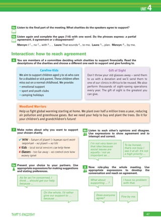 47THAT’S ENGLISH!
UNIT 4
33
33
5a
6
5b
Listen to the ﬁnal part of the meeting.What charities do the speakers agree to support?
Listen again and complete the gaps (1-6) with one word. Do the phrases express: a partial
agreement, b agreement or c disagreement?
Mervyn: I 1... no 2... with 3… . Laura:That sounds 4... to me. Laura: 5... plan. Mervyn: 6... by me.
You are members of a committee deciding which charities to support ﬁnancially. Read the
descriptions of the charities and choose a different one each to support and give funding to.
Carefree Kids
We aim to support children aged 5 to 16 who care
for a disabled or sickparent. These children often
miss out on a normal childhood. We provide:
• emotional support
• sport and youth clubs
• camping holidays
Gift of Sight
Don’t throw your old glasses away – send them
to us with a donation and we’ll send them to
one of our clinics in Africa to be reused. We also
perform thousands of sight-saving operations
every year. The gift of sight is the greatest you
can give.
Woodland Warriors
Help us fight global warming starting at home. We plant over half a million trees a year, reducing
air pollution and greenhouse gases. But we need your help to buy and plant the trees. Do it for
your children’s and grandchildren’s future!
7
8a
Make notes about why you want to support
your chosen charity.
Present your choice to your partners. Use
appropriate expressions for making suggestions
and stating preferences.
✔ WW – future of planet (+ human race) most
important – no planet = no life
✘ Kids – local social services can help them
✘ Glasses – too far away – no control over how
money spent
As far as I’m concerned, I
think ... should get our help
because ...
9 Now role-play the whole meeting. Use
appropriate expressions to develop the
conversation and reach an agreement.
8b Listen to each other’s opinions and disagree.
Use expressions to show agreement and to
interrupt and correct.
On the whole, I’d rather
give our support to …
because …
Interaction: how to reach agreement
What about
supporting ... ?
Does everyone
agree?
I have no problem
with that.
Fine by me.
I’m not very keen on
that idea because
social issues are
equally / not as
important as ...
To be honest,
that’s not how I
see it at all. It’s not
a high priority ...
 