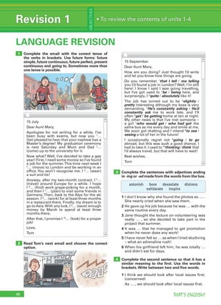 48 THAT’S ENGLISH!
Revision 1
OBJECTIVES
• To review the contents of units 1-4
LANGUAGE REVISION
2
48
Complete the email with the correct tense of
the verbs in brackets. Use future forms: future
simple, future continuous, future perfect, present
continuous and going to. Sometimes more than
one tense is possible.
Read Tom’s next email and choose the correct
option.
1
Complete the sentences with adjectives ending
in -ing or -ed made from the words from the box.
3
4
15 July
Dear Aunt Mary,
Apologies for not writing for a while. I’ve
been busy with exams, but now you 1
…
(be) pleased to hear that your nephew has a
Master’s degree! My graduation ceremony
is next Saturday and Mum and Dad 2
…
(come) up to the university for it.
Now what? Well, I’ve decided to take a gap
year! First, I need some money so I’ve found
a job for the summer.This time next week I
3
… (move) to London and be working in an
office. You won’t recognise me. I 4
… (wear)
a suit and tie!
Anyway, after my two-month contract, I 5
…
(travel) around Europe for a while. I hope
I 6
… (find) work grape-picking for a month,
and then I 7
… (plan) to visit some friends in
Germany. Then, back to the Alps for the ski
season. I 8
… (work) for at least three months
in a restaurant there. Finally, my dream is to
go to Asia.With any luck, I 9
… (save) enough
money by March to spend at least three
months there.
After that, I promise I 10
… (look) for a proper
job!
Love,
Tom
15 September
Dear Aunt Mary,
How are you doing? Just thought I’d write
and let you know how things are going.
Do you remember 1
that I tell / me telling
you I’d found a job in London? Well, I’m still
here! I know I said I was going travelling,
but I’ve got used to 2
be / being here, and
surprisingly, I 3
quite / absolutely like it!
The job has turned out to be 4
slightly /
pretty interesting although my boss is very
demanding. 5
He’s constantly asking / He’d
constantly ask me to work late, and I’ll
often 6
get / be getting home at ten at night.
My other news is that I’ve met someone –
a girl 7
who would get / who had got the
same bus as me every day and smile at me.
We soon got chatting and I intend 8
to see /
seeing a lot of her in the future!
I occasionally regret not 9
going / to go
abroad, but this was such a good chance, I
had to take it. I used to 10
thinking / think that
I’d always travel, but that will have to wait!
Best wishes,
Tom
astonish bore devastate distress
exhilarate inspire
1 I don’t know why she found the photos so … .
She nearly cried when she saw them.
2 He gave up his job because he was … with the
same routine every day.
3 Jane thought the lecture on volunteering was
really … , so she decided to take part in the
project that summer.
4 It was … that he managed to get promotion
when he never does any work!
5 I have never felt so … as when I tried skydiving
– what an adrenaline rush!
6 When his girlfriend left him, he was totally …
and didn’t eat for days.
Complete the second sentence so that it has a
similar meaning to the ﬁrst. Use the words in
brackets.Write between two and ﬁve words.
1 I think we should look after local issues first.
(concerned)
As … , we should look after local issues first.
 