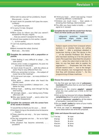 49THAT’S ENGLISH!
Revision 1
49
7
8
9
6
2 She told me about all her problems. (heart)
She poured … to me.
3 I don’t think it’s possible he’ll pass the exam.
(unlikely)
… he’ll pass the exam.
4 I’m sorry I’m late. (forgive)
… being late.
5 We’re sorry to inform you that you weren’t
accepted for the job. (regret)
… that you weren’t accepted for the job.
6 I should have spoken to him earlier. (regret)
I … to him earlier.
7 I can’t do anything about it. (hands)
My … .
8 Mark invented the robot. (brains)
Mark was … the robot.
Complete the sentences with a preposition or
particle.
1 He’s finding it very difficult to adapt … his
new school.
2 Every time I make a suggestion, he puts me
… and says it’s ridiculous.
3 I don’t think I’ll ever fit … with the others at
work.They’re very different from me.
4 Did you remember to bring … the subject of
a pay rise at the meeting?
5 I’m not sure I can cope … so many children in
a class.
6 She went … pieces when she heard the
terrible news.
7 When I have a problem, I always turn … my
father for help.
8 Oliver kept … walking, even though his leg
was hurting.
9 I strongly object … your taking every Friday
afternoon off.
10 She was beside herself … worry when her
daughter disappeared.
Complete the sentences with the correct form
of the words in brackets.
1 I would like to thank you for your … . (kind)
2 He’s been living on the streets since he became
… . (home)
3 These vitamins are very … for your memory.
(benefit)
4 The big companies are too … for us to fight
them. (power)
5 The situation has become extremely … .
(problem)
6 I think you have … what I was saying. I meant
something different. (understand)
7 Children are much more … than adults in
showing their feelings. (demonstrate)
8 The offer you have made is totally … . I can’t
agree to it. (accept)
Complete the text with the words from the box.
There are three words you don’t need.
Choose the correct option.
1 In the first year we had a lot of unforeseen /
inevitable difficulties that no one had thought
would happen.
2 Everyone in the cinema giggled / gasped
when the man pulled out a knife to kill the
president.
3 He’s so boring because he’s always boasting /
complaining about his great achievements.
4 I was so overcome / puzzled by all the letters
of sympathy I received that I cried.
5 Do you recall / realise the name of your maths
teacher in fourth grade?
6 I think we need to encourage / brainstorm
some ideas before we write the proposal.
Listen and choose the word you hear.
1 a cap b cape
2 a tap b tape
3 a pin b pine
4 a win b wine
5 a pet b Pete
5
Today’s report comes from Liverpool where
workers in a robotics factory are calling
for better 1
… after a prototype attacked a
supervisor during a test. The device is the
2
… of the scientist Professor D.K. Brown,
who has been working on it for the past ten
years.The supervisor described the situation
as a 3
… when the robot tried to kick him. To
date, no one has been able to explain its
aggressive 4
… . Employees feel that they
should receive extra 5
… due to the danger
of the situation, but management has said
that they will introduce stricter 6
… for the
programming of these machines.
safeguards guidelines brainchild
nightmare wages shelter deed
gesture behaviour
35
 