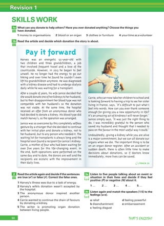 50 THAT’S ENGLISH!
Revision 1
50
SKILLS WORK
What can you donate to help others? Have you ever donated anything? Choose the things you
have donated.
Read the article and decide which donation the story is about.
Read the article again and decide if the sentences
are true (✔) or false (✗). Correct the false ones.
1 Harvey’s illness was due to a lack of energy.
2 Harvey’s wife’s donation wasn’t accepted by
the hospital.
3 The anonymous donor inspired another
person.
4 Carrie wanted to continue the chain of favours
by donating a kidney.
5 The writer is promoting organ donation
between living people.
Listen to ﬁve people talking about an event or
situation in their lives and decide if they feel
positive (P) or negative (N) about it.
1 … 2 … 3 … 4 … 5 …
Listen again and match the speakers (1-5) to the
feelings (a-e).
a relief d feeling powerful
b disenchantment e embarrassment
c feeling disgust
1a
1b
2 3a
3b
Harvey was an energetic 55-year-old with
two children and three grandchildren, a job
that involved frequent travel and a love of the
countryside. However, in 2013 he began to feel
unwell. He no longer had the energy to go out
hiking and over time he found he couldn’t even
lift his grandchildren anymore. He was diagnosed
with a kidney disease and had to undergo dialysis
daily while he was waiting for a transplant.
After a couple of years, his wife Janice decided that
shewoulddonateoneofherkidneystoherhusband,
but to their disappointment her blood type was not
compatible with her husband’s so the donation
was not viable. At the same time, the hospital
received an offer from an anonymous donor who
had decided to donate a kidney. His blood type did
match Harvey’s, so the operation was arranged.
Janice was so overcome by this completely selfless
gesture by a stranger that she decided to continue
with her initial plan and donate a kidney, not to
her husband, but to any person who needed it. The
waiting list for transplants is always long and the
hospital soonfoundarecipientforJanice’skidney:
Carrie, a mother of four who had been waiting for
over five years for this life-changing event. In
the end, both operations were performed on the
same day and to date, the donors are well and the
recipients are ecstatic with the improvement in
their daily lives.
Carrie,whocannowtakeherchildrentoschooland
is looking forward to having a trip to see her sister
living in France, says, ‘It’s difficult to put what I
feel into words. How can you ever thank someone
enough for giving you a new opportunity in life?
It’s an amazing act of kindness I will never forget.’
Janice simply says, ‘It was just the right thing to
do. I was incredibly grateful to the person who
saved my husband and thought that I needed to
pass on the favour in the most useful way I could.’
Undoubtedly, giving a kidney while you are alive
is a major commitment, but we can all donate our
organs when we die. The important thing is to be
on an organ donor register. After an accident or
sudden death, there is often little time to make
decisions about donations, so if doctors know
immediately, more lives can be saved.
37
37
TRACK 36
Pay it forward
1 money to organisations 2 blood or an organ 3 clothes or furniture 4 your time as a volunteer
 