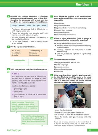 51THAT’S ENGLISH!
Revision 1
Imagine the cultural differences a foreigner
who comes to work here will have to deal with.
Complete the sentences with a verb from the
box.There are two verbs you don’t need to use.
What would the purpose of an article written
about a charity be? More than one answer may
be possible.
1 to entertain
2 to give information
3 to persuade the reader to do something
4 to describe a process
5 to give an opinion
6 to summarise information
Which of these alternatives (a or b) makes a
more engaging ﬁrst sentence for an article?
1 a Many people help others in need.
b What could be more important than helping
others in need?
2 a The day I received the first photo of Malika
was amazing.
b One day, I received a photo of a girl called
Malika.
Choose the correct options.
To engage the reader we can use:
1 formal language
2 personal opinions
3 interesting adjectives
4 questions
Write an article about a charity you know with
the title A helping hand. Use some of the ideas
from activities 7, 8a and 8b and the model in
unit 3 to help you. Write 200 words. Include
information about the following points.
1 Foreigners sometimes find it difficult to …
with staying up so late.
2 People are generally very friendly, so it’s not
hard to … in with a team at work.
3 Another thing he will have to … to is eating a
big meal at lunchtime.
4 I’m not sure if he will … used to having dinner
at ten o’clock.
Put the expressions in the table.
With a partner, role play the following situation.
• what the charity does
• how you found out about the charity
• an example of how the charity helps people
• how the reader can get involved with the
charity
There are so many charities in the world that it
is difficult to decide where we can best help and
contribute. A very deserving charity I know is …
4
8a
9
8b
7
5
6
Adding points Contrasting
A and B
You and your partner have a friend from
abroad who is coming to work in your
country. Talk about the cultural differences
he/she will have to deal with.
Mention the following points:
➜ greeting people
➜ timetables
➜ good manners in social life, at mealtimes
and at work
adapt behave cope fit get have
When you meet a friend, you
usually kiss each other twice
here. However, in other countries
people shake hands or kiss three
times!
You will have to get used to
having a rather late lunch, and
in addition, you will have to
cope with working until quite
late …
But in fact, Another thing is …
In addition, However,
Actually, Furthermore,
 