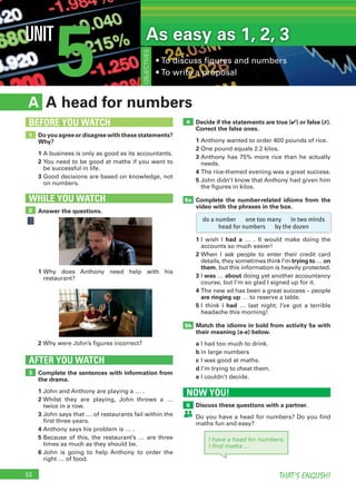 52 THAT’S ENGLISH!
5UNIT As easy as 1, 2, 3
• To discuss figures and numbers
• To write a proposal
OBJECTIVES
NOW YOU!
Discuss these questions with a partner.
Do you have a head for numbers? Do you find
maths fun and easy?
6
A head for numbersA
Decide if the statements are true (✔) or false (✗).
Correct the false ones.
1 Anthony wanted to order 400 pounds of rice.
2 One pound equals 2.2 kilos.
3 Anthony has 75% more rice than he actually
needs.
4 The rice-themed evening was a great success.
5 John didn’t know that Anthony had given him
the figures in kilos.
Complete the number-related idioms from the
video with the phrases in the box.
1 I wish I had a … . It would make doing the
accounts so much easier!
2 When I ask people to enter their credit card
details, they sometimes think I’m trying to … on
them, but this information is heavily protected.
3 I was … about doing yet another accountancy
course, but I’m so glad I signed up for it.
4 The new ad has been a great success – people
are ringing up … to reserve a table.
5 I think I had … last night. I’ve got a terrible
headache this morning!
Match the idioms in bold from activity 5a with
their meaning (a-e) below.
a I had too much to drink.
b in large numbers
c I was good at maths.
d I’m trying to cheat them.
e I couldn’t decide.
Complete the sentences with information from
the drama.
1 John and Anthony are playing a … .
2 Whilst they are playing, John throws a …
twice in a row.
3 John says that … of restaurants fail within the
first three years.
4 Anthony says his problem is … .
5 Because of this, the restaurant’s … are three
times as much as they should be.
6 John is going to help Anthony to order the
right … of food.
AFTER YOU WATCH
3
5a
4
5b
Do you agree or disagree with these statements?
Why?
1 A business is only as good as its accountants.
2 You need to be good at maths if you want to
be successful in life.
3 Good decisions are based on knowledge, not
on numbers.
1
BEFORE YOU WATCH
Answer the questions.
WHILE YOU WATCH
2
1 Why does Anthony need help with his
restaurant?
2 Why were John’s figures incorrect?
do a number one too many in two minds
head for numbers by the dozen
I have a head for numbers.
I ﬁnd maths …
 