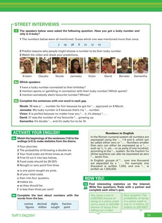 53THAT’S ENGLISH!
ACTIVATE YOUR ENGLISH!
9a
9b
STREET INTERVIEWS
Match the beginnings of the sentences (1-6) to the
endings (a-f) to make statistics from the drama.
1 Four plus two
2 The probability of throwing a double six
3 Your food costs are three times as much
4 First I’d cut it into two halves,
5 Food costs should be 28-30%
6 Nought or zero point five litres
a is one point nought six pints.
b of your total costs.
c then into four quarters.
d makes six.
e as they should be.
f is less than three per cent!
Complete the text about numbers with the
words from the box.
The speakers below were asked the following question: Have you got a lucky number and
why is it lucky?
1 The numbers below were all mentioned. Guess which one was mentioned more than once.
2 Predict reasons why people might choose a number to be their lucky number.
3 Watch the video and check your predictions.
Which speakers:
1 have a lucky number connected to their birthday?
2 mention sports or gambling in connection with their lucky number? Which sports?
3 mention somebody else’s favourite number? Whose?
Complete the sentences with one word in each gap.
Nicole: 38 was a 1
… number for him because he got his 2
… approved on 8 March.
Jameeka: My lucky number is 6 because that’s my 3
… number.
Victor: 8 is perfect because no matter how you 4
… it, it’s always 5
… .
David: 21 was the number of my favourite 6
… growing up.
Samantha: It’s double 7
… and it’s really fun to be 10.
8b
8a
7
Nicole Jameeka Victor DavidClaudio BorislavKristen
comma decimal digits fraction
figures million nought point
7 19 38 8 21 17 10
Samantha
Numbers in English
In the Roman numeral system all numbers are
expressed using the 1
… 1-9 and 0, which can
be called either zero or 2
… . Numbers smaller
than zero can either be expressed as a 3
… –
such as ½, ¼, etc. – or as parts of one hundred,
according to the 4
… system. So the fraction ¾s
(three quarters) can also be expressed as zero
5
… seven five.
In English, groups of 6
… over one thousand
are separated by a 7
… . For example: one
thousand is written 1,000, and one 8
… is
written as 1,000,000.
NOW YOU!
10 Find interesting statistics on the Internet.
Write ﬁve questions. Trade with a partner and
complete each other’s quiz.
You have a one in
2,067,000 chance of
dying in a plane crash
and a none in 423,548
chance of dying from
falling out of bed.
Quiz question:The
probability of dying
in a plane crash is
one in: 2 million, 22
million or 200,000?
 