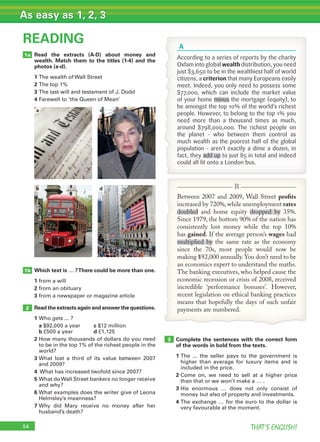 54 THAT’S ENGLISH!
As easy as 1, 2, 3
Read the extracts (A-D) about money and
wealth. Match them to the titles (1-4) and the
photos (a-d).
1 The wealth of Wall Street
2 The top 1%
3 The last will and testament of J. Dodd
4 Farewell to ‘the Queen of Mean’
READING
2
1a
Complete the sentences with the correct form
of the words in bold from the texts.
1 The ... the seller pays to the government is
higher than average for luxury items and is
included in the price.
2 Come on, we need to sell at a higher price
than that or we won’t make a … .
3 His enormous … does not only consist of
money but also of property and investments.
4 The exchange … for the euro to the dollar is
very favourable at the moment.
3
c
d
a
b
Which text is … ?There could be more than one.
1 from a will
2 from an obituary
3 from a newspaper or magazine article
Read the extracts again and answer the questions.
1 Who gets ... ?
a $92,000 a year c $12 million
b £500 a year d £1,125
2 How many thousands of dollars do you need
to be in the top 1% of the richest people in the
world?
3 What lost a third of its value between 2007
and 2009?
4 What has increased twofold since 2007?
5 What doWall Street bankers no longer receive
and why?
6 What examples does the writer give of Leona
Helmsley’s meanness?
7 Why did Mary receive no money after her
husband’s death?
1b
According to a series of reports by the charity
Oxfam into global wealth distribution, you need
just $3,650 to be in the wealthiest half of world
citizens, a criterion that many Europeans easily
meet. Indeed, you only need to possess some
$77,000, which can include the market value
of your home minus the mortgage (equity), to
be amongst the top 10% of the world’s richest
people. However, to belong to the top 1% you
need more than a thousand times as much,
around $798,000,000. The richest people on
the planet – who between them control as
much wealth as the poorest half of the global
population – aren’t exactly a dime a dozen, in
fact, they add up to just 85 in total and indeed
could all ﬁt onto a London bus.
A
Between 2007 and 2009, Wall Street proﬁts
increased by 720%, while unemployment rates
doubled and home equity dropped by 35%.
Since 1979, the bottom 90% of the nation has
consistently lost money while the top 10%
has gained. If the average person’s wages had
multiplied by the same rate as the economy
since the 70s, most people would now be
making $92,000 annually. You don’t need to be
an economics expert to understand the maths.
The banking executives, who helped cause the
economic recession or crisis of 2008, received
incredible ‘performance bonuses’. However,
recent legislation on ethical banking practices
means that hopefully the days of such unfair
payments are numbered.
B
 