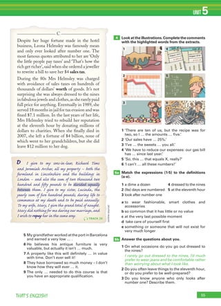 55THAT’S ENGLISH!
UNIT 5
1 ‘There are ten of us, but the recipe was for
two, so I … the amounts … five.’
2 ‘Our sales have … 25%.’
3 ‘I’ve … the sweets … you all.’
4 ‘We have to reduce our expenses: our gas bill
has … since last year.’
5 ‘So, this … that equals X, really?’
6 ‘I can’t … all these numbers!’
Match the expressions (1-5) to the deﬁnitions
(a-e).
1 a dime a dozen
2 (Its) days are numbered
3 look after number one
4 dressed to the nines
5 at the eleventh hour
a to wear fashionable, smart clothes and
accessories
b so common that it has little or no value
c at the very last possible moment
d take care of yourself first
e something or someone that will not exist for
very much longer
Answer the questions about you.
1 On what occasions do you go out dressed to
the nines?
I rarely go out dressed to the nines, I’d much
prefer to wear jeans and be comfortable rather
than worrying about what I look like.
2 Do you often leave things to the eleventh hour,
or do you prefer to be well-prepared?
3 Do you know anyone who only looks after
number one? Describe them.
5a
5b
4
5 My grandfather worked at the port in Barcelona
and earned a very low … .
6 He believes his antique furniture is very
valuable, but actually it isn’t … much.
7 A property like this will definitely … in value
with time. Don’t ever sell it!
8 They have borrowed so much money – I don’t
know how they will ever … it.
9 The only … needed to do this course is that
you have an appropriate qualification.
Look at the illustrations.Complete the comments
with the highlighted words from the extracts.
1 4
2 5
3 6
Despite her huge fortune made in the hotel
business, Leona Helmsley was famously mean
and only ever looked after number one. The
most famous quotes attributed to her are ‘Only
the little people pay taxes’ and ‘That's how the
rich get richer’, said when she ordered a jeweller
to rewrite a bill to save her $4 sales tax.
During the 80s Mrs Helmsley was charged
with avoidance of sales taxes on hundreds of
thousands of dollars' worth of goods. It’s not
surprising she was always dressed to the nines
in fabulous jewels and clothes,as she rarely paid
full price for anything. Eventually in 1989, she
served 18 months in jail for tax evasion and was
ﬁned $7.1 million. In the last years of her life,
Mrs Helmsley tried to rebuild her reputation
at the eleventh hour by donating millions of
dollars to charities. When she ﬁnally died in
2007, she left a fortune of $4 billion, none of
which went to her grandchildren, but she did
leave $12 million to her dog.
C
I give to my sons-in-law, Richard TimsD
and Jeremiah Archer, all my property – both the
farmland in Lincolnshire and the buildings in
London – and also the sum of two thousand two
hundred and ﬁfty pounds to be divided equally
between them. I give to my sister, Lucinda, the
yearly sum of ﬁve hundred pounds, during life to
commence at my death and to be paid annually.
To my wife, Mary, I give the grand total of nought.
Mary did nothing for me during our marriage, and
I wish to repay her in the same way. TRACK 38
(onlinesource)
 