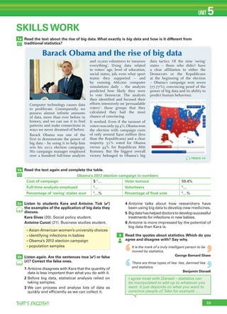 59THAT’S ENGLISH!
UNIT 5
‘
‘
‘
‘
1a
1b
2a
3
SKILLS WORK
2b
Read the text again and complete the table.
Listen to students Kara and Antoine. Tick (✔)
the examples of the application of big data they
discuss.
Kara Sivas (20). Social policy student.
Antoine Cunot (21). Business studies student.
Listen again. Are the sentences true (✔) or false
(✗)? Correct the false ones.
1 Antoine disagrees with Kara that the quantity of
data is less important than what you do with it.
2 Before big data, statistical analysis relied on
taking samples.
3 We can process and analyse lots of data as
quickly and efficiently as we can collect it.
4 Antoine talks about how researchers have
been using big data to develop new medicines.
5 Bigdatahashelpeddoctorstodevelopsuccessful
treatments for infections in new babies.
6 Antoine is more impressed by the potential of
big data than Kara is.
Read the quotes about statistics.Which do you
agree and disagree with? Say why.
It is the mark of a truly intelligent person to be
moved by statistics.
George Bernard Shaw
There are three types of lies: lies, damned lies
and statistics.
Benjamin Disraeli
45
45
I agree most with Disraeli – statistics can
be manipulated to add up to whatever you
want. It just depends on what you want to
convince people of.Take for example …
Read the text about the rise of big data.What exactly is big data and how is it different from
traditional statistics?
Computer technology causes data
to proliferate. Consequently, we
possess almost infinite amounts
of data, more than ever before in
history, and we can use it to find
patterns and make connections in
ways we never dreamed of before.
Barack Obama was one of the
first to demonstrate the power of
big data – by using it to help him
win his 2012 election campaign.
His campaign manager employed
over a hundred full-time analysts
and 10,000 volunteers to ‘measure
everything’. Using data related
to voters’ age, level of education,
social status, job, even what sport
teams they supported – and
by running 666,000 computer
simulations daily – the analysts
predicted how likely they were
to vote Democrat. The analysts
then identified and focused their
efforts intensively on ‘persuadable
voters’: those groups that they
calculated they had the most
chance of convincing.
It worked. Even if the turnout of
voterswasonly59.4%,Obamawon
the election with campaign costs
of only around $400 million (less
than the Republicans) and a clear
majority. 51% voted for Obama
versus 44% for Republican Mitt
Romney. But the biggest overall
victory belonged to Obama’s big
data tactics. Of the nine ‘swing’
states – those who didn’t have
a clear affiliation to either the
Democrats or the Republicans
at the beginning of the election
– Obama’s campaign won seven
(77.77%), convincing proof of the
power of big data and its ability to
predict human behaviour.
TRACK 44
Obama’s 2012 election campaign in numbers
Cost of campaign $ 1
… Voter turnout 59.4%
Full-time analysts employed 2
… Volunteers 4
…
Percentage of ‘swing’ states won 3
…% Percentage of final vote 5
…%
Barack Obama and the rise of big data
• Asian-American women’s university choices
• identifying infections in babies
• Obama’s 2012 election campaign
• population samples
 
