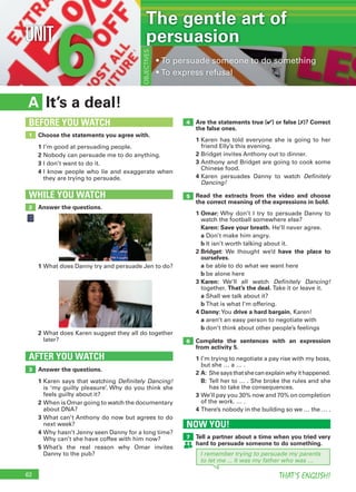 62 THAT’S ENGLISH!
6UNIT
•			To	persuade	someone	to	do	something
•		To	express	refusal
OBJECTIVES
It’s a deal!A
Are the statements true (✔) or false (✗)? Correct
the false ones.
1		Karen	has	told	everyone	she	is	going	to	her	
friend	Elly’s	this	evening.
2		Bridget	invites	Anthony	out	to	dinner.
3		Anthony	and	Bridget	are	going	to	cook	some	
Chinese	food.
4		Karen	 persuades	 Danny	 to	 watch	 Definitely
Dancing!
Read the extracts from the video and choose
the correct meaning of the expressions in bold.
1 Omar:	Why	don’t	I	try	to	persuade	Danny	to	
watch	the	football	somewhere	else?
	 Karen: Save your breath.	He’ll	never	agree.
	 a	Don’t	make	him	angry.
	 b	It	isn’t	worth	talking	about	it.
2 Bridget:	We	 thought	 we’d	 have the place to
ourselves.
	 a	be	able	to	do	what	we	want	here
	 b	be	alone	here
3 Karen:	 We’ll	 all	 watch	 Definitely Dancing!	
together.	That’s the deal. Take	it	or	leave	it.
	 a	Shall	we	talk	about	it?
	 b	That	is	what	I’m	offering.
4 Danny:	You	drive a hard bargain,	Karen!
	 a	aren’t	an	easy	person	to	negotiate	with
	 b	don’t	think	about	other	people’s	feelings
Complete the sentences with an expression
from activity 5.
1		I’m	trying	to	negotiate	a	pay	rise	with	my	boss,	
but	she	…	a	…	.
2 A:		She	says	that	she	can	explain	why	it	happened.
B:		Tell	her	to	…	.	She	broke	the	rules	and	she	
has	to	take	the	consequences.
3		We’ll	pay	you	30%	now	and	70%	on	completion	
of	the	work.	…	.
4		There’s	nobody	in	the	building	so	we	…	the	…	.
Answer the questions.
1		Karen	says	that	watching	Definitely Dancing!	
is	‘my	guilty	pleasure’.	Why	do	you	think	she	
feels	guilty	about	it?
2		When	is	Omar	going	to	watch	the	documentary	
about	DNA?
3		What	can’t	Anthony	do	now	but	agrees	to	do	
next	week?
4		Why	hasn’t	Jenny	seen	Danny	for	a	long	time?	
Why	can’t	she	have	coffee	with	him	now?
5		What’s	 the	 real	 reason	 why	 Omar	 invites	
Danny	to	the	pub?
AFTER YOU WATCH
3
5
4
6
Choose the statements you agree with.
1	I’m	good	at	persuading	people.
2	Nobody	can	persuade	me	to	do	anything.
3	I	don’t	want	to	do	it.
4		I	know	people	who	lie	and	exaggerate	when	
they	are	trying	to	persuade.
1
BEFORE YOU WATCH
Answer the questions.
WHILE YOU WATCH
2
1	What	does	Danny	try	and	persuade	Jen	to	do?
2		What	does	Karen	suggest	they	all	do	together	
later?
The gentle art of
persuasion
I remember trying to persuade my parents
to let me ... It was my father who was …
NOW YOU!
Tell a partner about a time when you tried very
hard to persuade someone to do something.
7
 