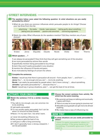 63THAT’S ENGLISH!
ACTIVATE YOUR ENGLISH!
10a
63
STREET INTERVIEWS
Match the sentence (1-4) to a similar meaning
(a-d).
1	You talk to me enough, you can convince me
to do anything.
2	I get easily persuaded.
3	I'm not usually easily persuaded, but I can be
when I'm around my best friends.
4	Never. I'm my own man. I do what I want.
a	I never let anything influence me.
b	Peer pressure gets the best of me.
c	I will give in after a long convincing.
d	If I don’t generally have a strong viewpoint, I
can be persuaded.
The speakers below were asked the following question: In what situations are you easily
persuaded by others?
1	What do you think are common influences which persuade people to do things? Choose
your top three from this list.
Which speakers … ?
1	can always be persuaded if they think that they will gain something out of the situation
2	are more persuaded by actions than words
3	specifically mention being persuaded to buy things
4	claim they aren’t easily persuaded in any situation
5	mention the influence of friends and peers
6	are motivated by feelings of concern for others
Complete the sentences.
Kristen: I would say that there is persuasion all around – from people, from 1
… and from 2
… .
Jenna:You 3
… to me enough and you can 4
… me to do anything.
Nicole: I can easily be persuaded by people when I don’t have a strong 5
… about something.
Jameeka: I get easily persuaded by 6
… because they're 7
… .
David: I would say in group situations, peer 8
… can get the best of me at times.
2	Watch the video. What influences do the speakers mention? Did they mention any of your
choices?
9b
9a
8
Diquietta Claudio Nicole ChelsiJenna VictorKristen Thierno
10b Choose the correct sentence from activity 10a
which has the same meaning.
1	My parents just keep on talking and eventually
I agree with them.
2	There is no way he is ever going to convince me!
3	Adorable young people can get me to do almost
anything.
4	My mates have a way of influencing me.
NOW YOU!
11 In what situations are you easily persuaded by
others?
I think I’m easily persuaded by others in a
group situation. If the group wants to do
something, I’ll probably agree even if I don’t
want to.
advertising    the media    friends / peer pressure    feeling guilty about something
feeling sorry for someone    passion and conviction    convincing arguments
 