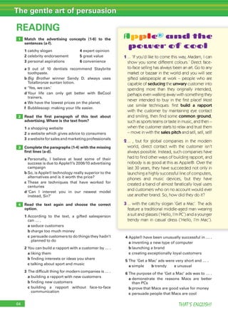 64 THAT’S ENGLISH!
The gentle art of persuasion
Match the advertising concepts (1-6) to the
sentences (a-f).
1	catchy	slogan		 4	expert	opinion
2	celebrity	endorsement	 5	great	value
3	personal	aspirations	 6	convenience
a		9	 out	 of	 10	 dentists	 recommend	 Staybrite	
toothpaste.
b		Big Brother	 winner	 Sandy	 D.	 always	 uses	
Totalbronze	suntan	lotion.
c		‘Yes,	we	can.’
d		Your	 life	 can	 only	 get	 better	 with	 BeCool	
trainers.
e	We	have	the	lowest	prices	on	the	planet.
f	 Bubblesoap:	making	your	life	easier.
Read the ﬁrst paragraph of this text about
advertising.Where is the text from?
1	a	shopping	website
2	a	website	which	gives	advice	to	consumers
3	a	website	for	sales	and	marketing	professionals
Complete the paragraphs (1-4) with the missing
ﬁrst lines (a-d).
a		Personally,	 I	 believe	 at	 least	 some	 of	 their	
success	is	due	to	Apple®’s	2006/10	advertising	
campaign
b		So,	is	Apple®	technology	really	superior	to	the	
alternatives	and	is	it	worth	the	price?
c		These	 are	 techniques	 that	 have	 worked	 for	
centuries
d		‘Can	 I	 interest	 you	 in	 our	 newest	 model	
instead,	Sir?’
Read the text again and choose the correct
option.
1		According	 to	 the	 text,	 a	 gifted	 salesperson	
can	…	.
	 a	seduce	customers
	 b	charge	too	much	money
	 c		persuade	customers	to	do	things	they	hadn’t	
planned	to	do
2		You	can	build	a	rapport	with	a	customer	by	…	.
	 a	liking	them
	 b	finding	interests	or	ideas	you	share
	 c	talking	about	sport	and	music
3 	The	difficult	thing	for	modern	companies	is	…	.
	 a	building	a	rapport	with	new	customers
	 b	finding	new	customers
	 c		building	 a	 rapport	 without	 face-to-face	
communication
READING
3
4
2
1
4	Apple®	have	been	unusually	successful	in	…	.
	 a	inventing	a	new	type	of	computer
	 b	launching	a	brand
	 c	creating	exceptionally	loyal	customers
5		The	‘Get	a	Mac’	ads	were	very	short	and	…	.
	 a	simple	 b	trendy	 c	unusual
6		The	purpose	of	the	‘Get	a	Mac’	ads	was	to	…	.
	 a		demonstrate	 the	 reasons	 Macs	 are	 better	
than	PCs
	 b	prove	that	Macs	are	good	value	for	money
	 c	persuade	people	that	Macs	are	cool
Apple® and the
power of cool
1 ... ‘If you’d like to come this way, Madam, I can
show you some different colours.’ Direct face-
to-face selling has always been an art. Go to any
market or bazaar in the world and you will see
gifted salespeople at work – people who are
capable of seducing the unwary customer into
spending more than they originally intended,
perhaps even walking away with something they
never intended to buy in the ﬁrst place! Most
use similar techniques: ﬁrst build a rapport
with the customer by maintaining eye contact
and smiling, then ﬁnd some common ground,
such as sports teams or taste in music, and then –
when the customer starts to relax and trust them
– move in with the sales pitch and sell, sell, sell!
2 ... , but for global companies in the modern
world, direct contact with the customer isn’t
always possible. Instead, such companies have
had to ﬁnd other ways of building rapport, and
nobody is as good at this as Apple®. Over the
last 30 years, they have succeeded not only in
launching a highly successful line of computers,
phones and music devices, but they have
created a band of almost fanatically loyal users
and customers who on no account would ever
use another brand. So, how did they do it?
3 ... with the catchy slogan ‘Get a Mac’. The ads
feature a traditional middle-aged man wearing
a suit and glasses (‘Hello, I’m PC’) and a younger
trendy man in casual dress (‘Hello, I’m Mac’).
 