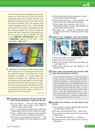 65THAT’S ENGLISH!
UNIT 6
5		It’s	not	just	slightly	more	expensive,	it	costs	…	
more	money	–	almost	double!	
6		I	don’t	think	he’s	a(n)	…	good	salesman,	but	
he’s	learned	lots	of	effective	techniques.	
7			These	 ideas	 have	 become	 part	 of	 the	 …	 .	
Most	people	believe	in	them	unthinkingly	and	
would	never	question	them.
8		He	 began	 his	 …	 badly	 by	 criticising	 other	
products	rather	than	presenting	what	he	had	
to	offer.
Listen to two colleagues, Jerry and Leonora,
discussing Macs and PCs.Answer the questions.
1			Who’s	got	a	Mac	and	who’s	got	a	PC?
2			Why	is	Leonora	frustrated?
3		What	 kind	 of	 work	 does	 Jerry	 say	 Macs	 are	
much	better	for?
4		What	 does	 Leonora	 say	 will	 happen	 in	 18	
months’	time?
Listen again and complete the summary with
words and phrases from activity 5.
Complete the sentences so that they are true
for you.
1		The	best	way	to	build	a	rapport	with	someone	
you	don’t	get	on	with	is	to	…
2		It	is	way	more	important	to	be	…	than	to	be	…
3		I’m	not	fanatical	about	it,	but	I	do	very	strongly	
believe	that	…
4		…	are	inherently	superior	to	…	because	…
5		Something	 that	 I	 was	 seduced	 into	 buying	 /	
doing	was	…
6a
6b
7
5
TRACK 50
The two have a short conversation about some
aspects of what they can do, and the result is
always that Mac does it better. The ads only
lasted 30 seconds, and they didn’t even show
the actual computers. But if you repeat a very
simple message enough times – and Apple®
ran 24 ads over four years – everybody will get
the message. Exactly why and how Macs are
better was never important or even explained:
the aim of the ad was to establish the idea
in the collective subconscious that a Mac
is inherently superior to a PC and – more
importantly – way cooler.
4 ... Keeping in mind a Mac usually costs at least
40% more than a PC of similar power and size,
the objective answer to the ﬁrst part of that
question is probably ‘no’. Experts agree that
Apple® technology has weaknesses as well
as strengths and PCs are better for some things.
However, a PC never looks as stylish as a Mac,
nor is anyone going to automatically think you’re
cool because you’ve got one. This is part of what
you pay for when you buy a Mac – and who is to
say that it isn’t worth the price?
Complete the sentences with the correct form
of the words and phrases in bold from the text.
1		It’s	 not	 easy	 to	 …	 with	 our	 new	 colleagues	
because	 they	 don’t	 make	 much	 effort	 to	
communicate	or	be	friendly.
2		The	…	tourist	didn’t	realise	that	the	thief	was	
watching	her	and	planning	to	steal	her	purse.
3			They	…	people	into	coming	on	these	trips	with	
promises	of	a	once	in	a	lifetime	experience.
4		In	the	end,	we	managed	to	find	some	…	.	We	
are	both	football	fans	and	support	the	same	
team.
Leonora believes that Jason 1… Jerry into buying
a Mac, and she is annoyed because she thinks
that he is making a 2… to persuade her to do the
same. She thinks Jason is an Apple® fanatic and
can’t understand how the idea that Macs are
better than PCs has become part of the 3
... . Jason
had believed that he and Leonora had found
some 4
… and were beginning to build 5
… , but
her reaction makes him see this is impossible.
He says that Macs are 6
… superior in design and
7
… more powerful than the average PC.
51
51
 
