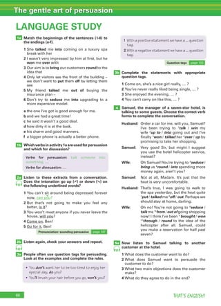 66 THAT’S ENGLISH!
The gentle art of persuasion
66
LANGUAGE STUDY
1a
1b
3a
2b
2a
Match the beginnings of the sentences (1-6) to
the endings (a-f).
1		She	 talked	 me	 into	 coming	 on	 a	 luxury	 spa	
break	with	her
2		I	wasn’t	very	impressed	by	him	at	first,	but	he	
won	me	over	with
3		Our	aim	is	to	bring	our	customers	round	to	the	
idea	that
4		Only	let	visitors	see	the	front	of	the	building	–	
we	don’t	want	to	put	them	off	by	letting	them	
see
5		My	 friend	 talked me out of	 buying	 the	
insurance	plan	–
6		Don’t	 try	 to	 seduce me into	 upgrading	 to	 a	
more	expensive	model:
a		the	one	I’ve	got	is	good	enough	for	me.
b		and	we	had	a	great	time!
c		he	said	it	wasn’t	a	good	deal.
d		how	dirty	it	is	at	the	back.
e		his	charm	and	good	manners.
f	 	a	bigger	phone	is	actually	a	better	phone.
Whichverbsinactivity1aareusedforpersuasion
and which for dissuasion?
Listen to these extracts from a conversation.
Does the intonation go up (➚) or down (➘) on
the following underlined words?
1		You	can’t	sit	around	being	depressed	forever	
now,	can you?
2		But	 that’s	 not	 going	 to	 make	 you	 feel	 any	
better,	is	it?
3		You	won’t	meet	anyone	if	you	never	leave	the	
house,	will	you?
4		Come	on,	Ben!
5		Go	for	it,	Ben!
Listen again, check your answers and repeat.
People often use question tags for persuading.
Look at the examples and complete the rules.
52
52
5a
Complete the statements with appropriate
question tags.
1	Come	on,	she’s	a	nice	girl	really,	…	?
2		You’ve	never	really	liked	being	single,	…	?
3	She	enjoyed	the	evening,	…	?
4	You	can’t	carry	on	like	this,	…	?
Samuel, the manager of a seven-star hotel, is
talking to some guests. Choose the correct verb
forms to complete the conversation.
Husband:	 	Order	a	car	for	me,	will	you,	Samuel?	
I’ve	 been	 trying	 to	 1
talk	 /	 win	 my	
wife	2
up to	/	into	going	out	and	I’ve	
finally	3
won	/	talked	her	4
over	/	up	by	
promising	to	take	her	shopping.
Samuel:	 	Very	 good	 Sir,	 but	 might	 I	 suggest	
you	use	the	hotel	helicopter	service,	
instead?
Wife:	 	Oh	Samuel!	You’re	trying	to	5
seduce	/	
bring	us	6
round	/	into	spending	more	
money	again,	aren’t	you?
Samuel:	 	Not	 at	 all,	 Madam.	 It’s	 just	 that	 the	
heat	is	very	uncomfortable.
Husband:			That’s	 true,	 I	 was	 going	 to	 walk	 to	
the	spa	yesterday,	but	the	heat	quite	
7
put	/	talked	me	8
off	/	out.	Perhaps	we	
should	stay	at	home,	darling.
Wife: 	Oh	no!	You’re	not	going	to	9
seduce	/	
talk	me	10
from	/	out of	going	shopping	
now!	I	think	I’ve	been	11
brought	/	won	
12
through	 /	 round	 to	 the	 idea	 of	 the	
helicopter	 after	 all.	 Samuel,	 could	
you	make	a	reservation	for	half	past	
seven?
Now listen to Samuel talking to another
customer at the hotel.
1	What	does	the	customer	want	to	do?
2		What	 does	 Samuel	 want	 to	 persuade	 the	
customer	to	do?
3		What	two	main	objections	does	the	customer	
make?
4	What	do	they	agree	to	do	in	the	end?
53
3b
4
Pronunciation: sounding persuasive page	147
Question tags page	133
• You don’t want her to be too tired to enjoy her
special day, do you?
• You’ll brush your hair before you go, won’t you?
1 With a positive statement we have a ... question
tag.
2 With a negative statement we have a ... question
tag.
Verbs for persuasion: talk someone into
something, …
Verbs for dissuasion: …
➘
 