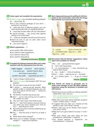 67THAT’S ENGLISH!
UNIT 6
Listen again and complete the expressions.
1		Might I suggest	our	complete	wedding	package?
2	I	…	about	that,	Sir.
3		It’s	a	very	inclusive	package,	so	you	don’t	…	
paying	for	any	extras.
4		…	deal	with	lots	of	different	people,	you	can	
work	exclusively	with	our	wedding	planner.
5		…	have	that	burden	taken	off	your	shoulders?
6		I	 would	 strongly	 …	 the	 young	 lady	 against	
taking	on	so	much	work.
7		I	…	that	your	daughter	would	have	full	control.
8		She’d	 be	 free	 to	 get	 on	 with	 other	 more	
important	things	…	.
9		…	you	won’t	regret	it.
Which expressions … ?
a	are	used	to	offer	alternatives
b	are	used	to	make	suggestions
c	are	used	for	reassuring
d	are	used	for	dissuading
Complete the dialogue betweenAlice and a sales
assistant with the expressions from the box.
A:	 I	want	a	cheap	mobile	phone.
SA:		1
Might I suggest	the	Freedom	247?	It’s	very	
popular.
A:	 	Do	you	have	a	pay-as-you-go	model?
SA:		I	 would	 2
…	 pay-as-you-go	 phones.	 Most	
people	 prefer	 a	 contract	 because	 you	 can	
use	 your	 phone	 all	 the	 time	 3
…	 having	 to	
buy	credit.
A:	 	No	thanks,	I’d	prefer	pay-as-you-go.
SA:		But	4
…	not	to	risk	running	out	of	credit	in	
the	middle	of	a	call?
A:	 	Yes,	but	I	don’t	want	more	bills	to	pay!
SA:		Oh,	I	5
…	that!	The	Freedom	contract	informs	
you	when	you	have	reached	your	limit	so	
you	6
…	spending	too	much.
A:	 	But	will	price	of	the	contract	suddenly	go	up	
after	a	month?
SA:		No,	7
…	that	the	price	is	fixed	for	at	least	a	
year.
A:	 	What	about	other	charges?
SA:		There	are	no	hidden	charges.	It	really	is	a	
bargain.	8
…	regret	your	decision.
Ben’s depressed because his girlfriend’s left him.
Listen to the conversation and write the things
Ben’s friends try to persuade him to do.
Ben doesn’t like his friends’ suggestions. Listen
again and complete his refusals.
1	No	…	am	…	going	back	there	again!
2	…	not!	I	hate	big	groups.
3		…	 no	 circumstances	 …	 I	 ever	 voluntarily	 go	
back	to	Abi’s	house.
4 …	my	…	body!	I	…	think	of	anything	…	.
5	Don’t	…	think	…	signing	me	up	…	my	back!
6 …	in	a	million	years	…	I	…	to	go	on	a	blind	
date.
Your friends are trying to persuade you to
make some changes in your life. Write negative
responses using the structures in brackets and
add reasons.
1		Shall	I	put	up	your	profile	on	a	dating	website?	
(dead	body	/	you	/	put	up	)
Over my dead body will you put up my profile
on a dating website! I’m married!
2		Why	don’t	you	have	some	cosmetic	surgery?	
(never	/	million	years	/	I	/	have)
3		I	 suggest	 that	 you	 take	 up	 a	 martial	 art	 like	
karate	or	judo.	(can’t	think	/	worse)
4		Shall	 I	 sign	 you	 up	 for	 fitness	 ‘boot	 camp’?	
(not	/even	/	think)
5		Why	don’t	you	get	a	tattoo?	(no	way	/	I	/	ever	/	
get)
6		Sell	 your	 house	 and	 give	 away	 all	 your	
possessions.	(absolutely	+	negative)
7		You	 should	 become	 a	 vegetarian.	 (no	
circumstances	/	I	/	become)
7a
7b
8
5c
6
might I suggest instead of advise against
I can assure you wouldn’t bother about
don’t have to worry about
wouldn’t you prefer I guarantee you won’t
5b
53
Persuading and dissuading page	132
1	...	a	party	 	 	 	 	 	 4 join	an	Internet	...	site
2	...	a	football	match	 5 go	on	a	...	date
3 go	to	a	...	club
Refusing page	133
54
54
 