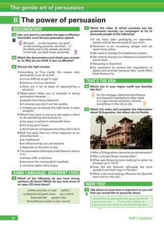 68 THAT’S ENGLISH!
The gentle art of persuasion
B
SAME LANGUAGE, DIFFERENT LIVES
DOCUMENTARY
The power of persuasion
1a
1b
2
3
Use one word to complete the gaps in Winston
Churchill’s most famous persuasive speech.
We shall … on the beaches, we shall …
on the landing grounds, we shall ... in
the fields and in the streets, we shall ...
in the hills, we shall never surrender.
Watch the documentary and check your answer
to 1a.Why do you think it was so effective?
Choose the right answer.
1		According	 to	 Tina	 Lamb,	 the	 reason	 why	
persuasion	is	an	art	is	that	…	.
	 a	it’s	so	difficult	to	get	it	right
	 b	there	is	a	human	element
	 c		there	 are	 a	 lot	 of	 ways	 of	 approaching	 a	
situation
2		Observation	 helps	 you	 to	 succeed	 in	 being	
persuasive	because	…	.
	 a	people	love	being	observed
	 b	it	ensures	you	don’t	act	too	quickly
	 c		it	helps	you	to	choose	the	right	tactic	in	each	
situation
3		When	Tina	Lamb	is	trying	to	persuade	a	client	
to	do	something	she	focuses	on	…	.
	 a	the	ways	in	which	it	will	benefit	them
	 b	the	long-term	future
	 c	the	financial	consequences	if	they	don’t	do	it
4		Nick	Fox	says	that	our	initial	response	to	an	
advertisement	…	.
	 a	is	intellectual
	 b	is	influenced	by	our	perceptions
	 c	depends	on	the	time	of	day
5		The	persuasive	technique	India	Pearson	learns	
is	to	…	.
	 a	always	offer	a	solution
	 b	structure	her	conversation	carefully
	 c	not	show	when	she’s	angry
Which of the following do you have strong
opinions (S) about? Which do you have more of
an open (O) mind about?
THAT’S THE USA
5
4
6
Watch the video. In which countries has the
government recently run campaigns to try to
persuade people of the following?
1		If	 we	 have	 plain	 packaging	 on	 cigarettes,	
people	will	be	less	tempted	to	buy	them.
2		Terrorism	 is	 an	 increasing	 danger	 and	 we	
need	more	police.
3		We	need	to	change	the	healthcare	system.
4		We	need	to	change	our	lifestyles	to	protect	the	
ozone	layer.
5		Recycling	is	important.
6		It’s	 important	 to	 control	 the	 importation	 of	
plants	and	animals	because	they	could	affect	
local	biosecurity.
Which city in your region could you describe
like this?
Its rich heritage, historical significance
and beautiful architecture have made
it a major tourist attraction. Almost
everything in this city is old.
Watch the video and complete the information
about St Augustine, the oldest city in Florida.
1		Why	is	St	Augustine	a	favourite	tourist	attraction?
2	Who	is	Aviles	Street	named	after?
3		What	was	Ponce	de	León	looking	for	when	he	
showed	up	in	1513?
4		How	 did	 the	 Spanish	 persuade	 the	 local	
people	to	let	them	stay	in	Florida?
5		What	is	the	most	lasting	influence	the	Spanish	
have	had	on	the	city?
NOW YOU!
7 Talk about an issue that is important to you and
that you would like to persuade about.
I would like to persuade the government to
spend more on … . If you have access to … ,
it gives you the tools to do everything else ...
‘
‘
‘
‘
clothes and what to wear    politics
ecological and green issues    gun control
food and diet    gender roles
the healthcare system in your country
 