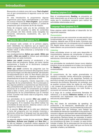Bienvenido al módulo once del curso That’s English!
con el que comenzamos el segundo curso de nivel
avanzado.
En esta introducción te proponemos algunas
sugerencias para seguir cómodamente y con éxito
los nuevos módulos de That’s English!, que constan
de 9 unidades, 2 unidades de revisión y 1 unidad de
preparación para el examen de fin de módulo.
Antes de empezar cada una de las unidades del
módulo, es útil consultar la tabla de contenidos
del principio del libro donde verás recogidas las
funciones, estructuras, vocabulario, etc., que la
configuran.
Programa de vídeo A (páginas 1 y 2)
Al empezar cada unidad, en la primera página,
están detallados los objetivos que se espera que
hayas conseguido al finalizar el estudio de la misma.
Puedes volver a ellos entonces y comprobar si los
has conseguido.
Los encabezamientos Before you watch, While you
watch y After you watch te indican qué actividades
debes hacer en cada momento.
Before you watch presenta el vocabulario y las
frases clave del programa. Debes, por tanto, leerlas
atentamente y buscar en el diccionario cualquier
palabra que desconozcas.
While you watch contiene las preguntas que los
presentadores hacen al comienzo del programa; sirven
para que te hagas una idea del contenido del episodio
correspondiente de la serie 12, Penn Road y para que
centres tu atención en sus aspectos esenciales. Los
presentadores te darán las respuestas al final.
Mientras ves el programa, intenta responder a las
preguntas de los presentadores. No te preocupes si
hay algunas palabras o expresiones que desconoces.
Muy probablemente aparecerán de nuevo en otras
secciones de la unidad. Es conveniente que tengas
papel y lápiz a mano, pues puede haber palabras o
explicaciones de los presentadores que te interese
anotar. Cuantas más veces veas el programa, mejor
lo entenderás.
Las actividades de la sección After you watch te
permitirán comprobar tu grado de comprensión
del programa. Si te resultara muy difícil realizar las
actividades de esta sección, deberías volver a ver el
programa y hacerlas de nuevo.
En la sección Now you! se te pide que relaciones
el tema del programa con tus propias vivencias y
opiniones utilizando el lenguaje que has aprendido.
Por eso conviene que hagas esta actividad nada más
ver el programa.
La segunda página consta de tres secciones: Street
Interviews, Activate your English and Now You!, y
en ella se trabajan y practican ciertos aspectos del
idioma utilizado por las personas entrevistadas en la
calle.
Reading (páginas 3 y 4)
Bajo el encabezamiento Reading, se encuentra un
texto relacionado con el tema de la unidad. Léelo las
veces que lo consideres necesario para realizar las
actividades relacionadas con él.
Language Study (páginas 5 y 6)
Estas páginas están dedicadas al desarrollo de los
siguientes aspectos:
Pronunciation
Los ejercicios que vas a encontrar en esta sección son
fundamentales para mejorar tu pronunciación. Para
hacerlos, deberás usar el CD de audio. Conviene que
grabes tu propia voz y la compares con el modelo del
CD. Repite tantas veces como consideres necesario
hasta obtener una pronunciación aceptable.
Listening
Estas actividades sirven no solo para desarrollar la
importantísima destreza de comprender el discurso
oral, sino también para reforzar el vocabulario, las
estructuras y funciones estudiadas.
Vocabulary
Las actividades de vocabulario tienen como objetivo
practicar el que se presenta en el vídeo y en la sección
de Reading e introducir nuevos términos de forma
contextualizada.
Grammar
El conocimiento de las reglas gramaticales te
ayudará a entender ciertas estructuras complejas o
simplemente distintas a las españolas. También te
permitirá corregir tus propias producciones y te dará
sensación de confianza. Recuerda, sin embargo, que
se pueden conocer todas las reglas de una lengua
y ser incapaz de expresarse en la misma, así como
también es posible expresarse con toda ﬂuidez y
corrección sin conocer las reglas.
A lo largo de la unidad encontrarás llamadas de
referencia a la sección Reference section, en la que
encontrarás una explicación más detallada de las
estructuras presentadas.
Speaking
Hay dos clases de actividades de speaking: de
producción y de interacción, identificadas con sus
correspondientesiconos.Lasactividadesdeproducción
las realizarás solo. Sin embargo, para trabajar las
actividades de interacción necesitarás a otra persona. Si
conoces a alguien que también esté estudiando inglés,
sería muy útil que pudieras hacer estas actividades con
esta persona. Siempre tienes, por supuesto, la sesión
de tutoría, donde podrás realizar estas actividades con
tus compañeros de clase. Un consejo: no seas tímido.
Lánzate a hablar. No te preocupes por los errores que
puedas cometer. No hay nada más que una forma de
aprender a hablar y es hablando.
Introduction
THAT’S ENGLISH!6
 