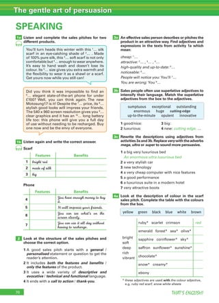 70 THAT’S ENGLISH!
The gentle art of persuasion
SPEAKING
1a
1b
2
4a
Listen and complete the sales pitches for two
different products.
Listen again and write the correct answer.
Look at the structure of the sales pitches and
choose the correct option.
1		A	 good	 sales	 pitch	 starts	 with	 a	 general	 /	
personalised	statement	or	question	to	get	the	
reader’s	attention.
2		It	 includes	 both the features and benefits	 /	
only the features	of	the	product.
3		It	 uses	 a	 wide	 variety	 of	 descriptive and
evocative	/	technical and functional	language.
4		It	ends	with	a call to action	/	thank-you.
An effective sales person describes or pitches the
product in an attractive way. Find adjectives and
expressions in the texts from activity 1a which
mean:
cheap:	1
…	
attractive:	2
…	,	3
…	,	4
…
high-quality and up-to-date:	5
…
noticeable:	6
…
People will notice you:	You’ll	7
…
You are wrong:	You	8
…
Sales people often use superlative adjectives to
intensify their language. Match the superlative
adjectives from the box to the adjectives.
1	good/nice:		 	 	 	 	 	 3	big:
2	luxurious:		 	 	 	 	 	 4	new:	cutting edge,	…
Rewrite the descriptions using adjectives from
activities 3a and 3b.Replace very with the adverbs
mega, ultra or super to sound more persuasive.
1	a	big	very	luxurious	bed
An enormous ultra luxurious bed
2	a	very	stylish	car	
3		new	technology	
4		a	very	cheap	computer	with	nice	features	
5	a	good	performance
6	a	luxurious	suite	in	a	modern	hotel
7	very	attractive	boots
Look at the description of colour in the scarf
sales pitch. Complete the table with the colours
from the box.
57
57
3a
3b
3c
Scarf
Features Benefits
1 bright red
2 made of silk
3 big
Phone
Features Benefits
4
You have enough money to buy
it.
5 It will impress your friends.
6
You can see what’s on the
screen clearly.
7
You can use it all day without
having to recharge.
bright
soft
deep
rich
vibrant
ruby*			scarlet			crimson	 red
emerald			forest*			sea*			olive*
sapphire			cornflower*			sky*
saffron			sunflower*			sunshine*
chocolate*
snow*			creamy*
ebony
*		these	adjectives	are	used	with	the	colour	adjective,	
e.g.	ruby red scarf,	snow white sheets
sumptuous exceptional outstanding
enormous huge cutting edge
up-to-the-minute opulent innovative
yellow green black blue white brown
You’ll	turn	heads	this	winter	with	this	1
…	silk	
scarf	in	an	eye-catching	shade	of	2
…	.	Made	
of	100%	pure	silk,	this	3
…	soft	scarf	is	not	only	
comfortable	but	4
…	enough	to	wear	anywhere.	
It’s	 easy	 to	 hand	 wash	 and	 doesn’t	 lose	 its	
colour.	Its	5
…	size	gives	you	extra	warmth	and	
the	flexibility	to	wear	it	as	a	shawl	or	a	scarf.	
Get	yours	now	while	you	still	can!
Did	 you	 think	 it	 was	 impossible	 to	 find	 an	
6
…	 elegant	 state-of-the-art	 phone	 for	 under	
£100?	 Well,	 you	 can	 think	 again.	The	 new	
Motosung17	is	it!	Despite	the	7
…	price,	its	8
…	
stylish	good	looks	will	impress	your	friends.	
The	540	x	960	screen	resolution	gives	you	9
…	
clear	graphics	and	it	has	an	10
…	long	battery	
life	 too:	 this	 phone	 will	 give	 you	 a	 full	 day	
of	use	without	needing	to	be	recharged.	Buy	
one	now	and	be	the	envy	of	everyone.
 