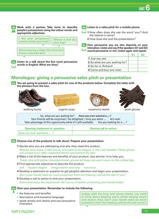 71THAT’S ENGLISH!
UNIT 6
Monologue: giving a persuasive sales pitch or presentation
Opening statement or question Closing call to action
Have you ever wanted a … ?
So, what are you waiting for? Have you ever wanted a … ?
Your friends will be surprised / be delighted / envy you when … Act now!
Take advantage of this opportunity while it’s still available. Are you looking for a … ?
4b
5a
5b
5c
Work with a partner. Take turns to describe
people’s possessions using the colour words and
appropriate adjectives.
Listen to a talk about the ﬁve most persuasive
words in English.What are they?
Listen to a sales pitch for a mobile phone.
1		How	often	does	she	use	the	word	‘you’?	And	
the	listener’s	name?
2		How	does	she	end	the	presentation?
How persuasive you are also depends on your
intonation.Listen and say if the speakers (S1 and S2)
sound persuasive or not. Listen again and repeat.
6a
6b
6c
You are going to present a sales pitch for one of the products below. Complete the table with
the phrases from the box.
Choose one of the products to talk about. Prepare your presentation.
1	Decide	who	you	are	addressing	and	why	they	need	this	product.
Women who enjoy a little luxury and want to be elegant in the cold weather.These gloves
will protect your often neglected hands and prevent dry skin.
2	Make	a	list	of	the	features	and	benefits	of	your	product.	Use	activity	1a	to	help	you.
These ultra soft leather chocolate brown gloves will keep you warm even on the coldest day.
3	Find	appropriate	adjectives	to	describe	the	product.
soft (super) elegant (mega) warm and cosy luxurious
4	Develop	a	statement	or	question	to	get	people’s	attention	and	begin	your	presentation.
Don’t your hands need as much protection from the freezing cold as the rest of you?
5	Develop	a	call	to	action	to	end	your	presentation.
Come and enjoy the experience: the luxury of leather protecting your hands today!
Give your presentation. Remember to include the following:
•	 	the	features	and	benefits
•	 descriptive	and	evocative	language
•	 	speak	slowly	and	clearly	and	use	persuasive	
intonation
58
59
60
I like your sumptuous
creamy white wool scarf.
Whose is that sky
blue bag?
She’s wearing a deep rich chocolate
brown coloured skirt.
Ladies, with the long cold winter ahead, you need
to think about keeping warm whilst staying smart
and stylish. And, don’t your hands need as much
protection from the freezing cold as the rest of you?
walking	boots organic	soap expensive	watch posh	gloves
S1 S2
1		Just	say	yes.
2		So	what	are	you	waiting	for?
3		Go	for	it,	Richard!
4	Come	and	buy	one	now!
 