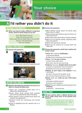 72 THAT’S ENGLISH!
7UNIT Your choice
• To talk about different options and preferences
• To speculate about events that never took place
OBJECTIVES
I’d rather you didn’t do itA
Answer the questions.
1 What difficult choice about his family does
Omar have to make?
2 What reasons does Anthony give for Omar not
returning home?
3 What is the reason behind Omar’s father’s illness?
4 What are his parents wishes regarding what
Omar should do?
5 Which job does Omar choose?
6 What are his reasons for turning down the
other job?
Choose the expression which best matches the
words in bold.
1 Omar: Mm, that’d be challenging ...
a extremely difficult
b difficult but interesting and enjoyable
2 Omar: I feel I’ve got no choice.
a I don’t know what to do.
b It’s clear I can do only one thing.
3 Anthony: Have you decided which one to pick?
a chosen an alternative from the options
b decided not to do one of the options
4 Mother: It won’t help in the slightest if you
come back.
a It won’t improve the situation at all.
b It will only help the situation a little.
5 Karen: Have you made up your mind about
the job?
a thought carefully about it
b come to a firm decision
6 Omar:The job in Belfast would have been very
tempting.
a attractive b convincing
Decide if the following sentences are true (✔) or
false (✗). Correct the false ones.
1 Omar isn’t completely honest when he is
offered the warehouse job.
2 Karen thinks Omar should think carefully
about all the possibilities before deciding.
3 Omar doesn’t mind if people know about his
research job application.
4 Anthony thinks the warehouse job sounds
boring.
5 Omar is delighted that the research job is in
Belfast.
AFTER YOU WATCH
3
5
4
When you have to make a difﬁcult or important
choice, which of these things do you do?
1
BEFORE YOU WATCH
Answer the questions.
WHILE YOU WATCH
2
1 Why is Omar unsure about the biogenetics job?
2 What does Omar decide to do and why?
put it off as long as you can
make a list of pros and cons
make a quick decision depending on how you feel
discuss it with good friends
think very carefully
NOW YOU!
Tell your partner about a difﬁcult decision you
had to make using some of the phrases from
activity 5.
6
The most difﬁcult decision I ever had to
make was deciding whether to ... Both
options were tempting because ...
 