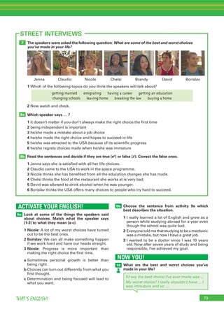 73THAT’S ENGLISH!
ACTIVATE YOUR ENGLISH!
9a
73
STREET INTERVIEWS
Look at some of the things the speakers said
about choices. Match what the speaker says
(1-3) to what they mean (a-c).
1	Nicole: A lot of my worst choices have turned
out to be the best ones.
2	Borislav: We can all make something happen
if we work hard and have our heads straight.
3	Nicole: Progress is more important than
making the right choice the first time.
a	Sometimes personal growth is better than
being right.
b	Choices can turn out differently from what you
first thought.
c	Determination and being focused will lead to
what you want.
The speakers were asked the following question: What are some of the best and worst choices
you’ve made in your life?
Which speaker says … ?
1	it doesn’t matter if you don’t always make the right choice the first time
2	being independent is important
3	he/she made a mistake about a job choice
4	he/she made the right choice and hopes to succeed in life
5	he/she was attracted to the USA because of its scientific progress
6	he/she regrets choices made when he/she was immature
Read the sentences and decide if they are true (✔) or false (✗). Correct the false ones.
1	Jenna says she is satisfied with all her life choices.
2	Claudio came to the USA to work in the space programme.
3	Nicole thinks she has benefited from all the education changes she has made.
4	Chelsi thinks the food at the restaurant she works at is very bad.
5	David was allowed to drink alcohol when he was younger.
6	Borislav thinks the USA offers many choices to people who try hard to succeed.
1	Which of the following topics do you think the speakers will talk about?
2 Now watch and check.
8b
8a
7
9b Choose the sentence from activity 9a which
best describes the situation.
1	I really learned a lot of English and grew as a
person while studying abroad for a year even
though the school was quite bad.
2	Everyone told me that studying to be a mechanic
was a mistake, but now I have a great job.
3	I wanted to be a doctor since I was 10 years
old. Now after seven years of study and being
responsible, I’ve achieved my goal.
NOW YOU!
10 What are the best and worst choices you’ve
made in your life?
I’d say the best choice I’ve ever made was ...
My worst choice? I really shouldn’t have ... I
was immature and so …
Nicole Chelsi Brandy DavidClaudio BorislavJenna
getting married   emigrating   having a career   getting an education
changing schools   leaving home   breaking the law   buying a home
 