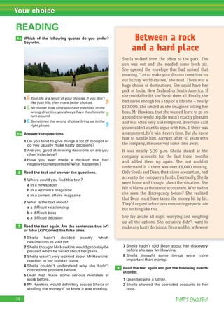 74 THAT’S ENGLISH!
Your choice
Which of the following quotes do you prefer?
Say why.
1 Your life is a result of your choices. If you don’t
like your life, then make better choices.
2 No matter how long you have travelled in the
wrong direction, you always have the choice to
turn around.
3 Sometimes the wrong choices bring us to the
right places.
Answer the questions.
1 Do you tend to give things a lot of thought or
do you usually make hasty decisions?
2 Are you good at making decisions or are you
often indecisive?
3 Have you ever made a decision that had
negative consequences? What happened?
Read the text and answer the questions.
1 Where could you find this text?
a in a newspaper
b in a women’s magazine
c in a current affairs magazine
2 What is the text about?
a a difficult relationship
b a difficult boss
c a difficult decision
Read the text again. Are the sentences true (✔)
or false (✗)? Correct the false ones.
1 Sheila hadn’t decided exactly which
destinations to visit yet.
2 Sheila thought Mr Hawkins would probably be
pleased when he heard about her plans.
3 Sheila wasn’t very worried about Mr Hawkins’
reaction to her holiday plans.
4 Sheila couldn’t understand why she hadn’t
noticed the problem before.
5 Dean had made some serious mistakes at
work before.
6 Mr Hawkins would definitely accuse Sheila of
stealing the money if he knew it was missing.
READING
2
3
1b
1a
7 Sheila hadn’t told Dean about her discovery
before she saw Mr Hawkins.
8 Sheila thought some things were more
important than money.
Read the text again and put the following events
in order.
1 Dean became a father.
2 Sheila showed the corrected accounts to her
boss.
4
Sheila walked from the office to the park. The
sun was out and she needed some fresh air.
She opened the envelope that had arrived that
morning. ‘Let us make your dreams come true on
our luxury world cruises,’ she read. There was a
huge choice of destinations. She could have her
pick of India, New Zealand or South America. If
she could afford it, she’d visit them all. Finally, she
had saved enough for a trip of a lifetime – nearly
£10,000. She smiled as she imagined telling her
boss, Mr Hawkins, that she wanted leave to go on
a round-the-world trip. He wasn’t exactly pleasant
and was often very bad-tempered. Everyone said
you wouldn’t want to argue with him. If there was
an argument, he’d win it every time. But she knew
how to handle him. Anyway, after 30 years with
the company, she deserved some time away.
It was nearly 5:30 p.m. Sheila stared at the
company accounts for the last three months
and added them up again. She just couldn’t
understand it – there was over £9,000 missing.
Only Sheila and Dean, the trainee accountant, had
access to the company’s funds. Eventually, Sheila
went home and thought about the situation. She
felt to blame as the senior accountant. Why hadn’t
she seen the discrepancy before? She realised
that Dean must have taken the money bit by bit.
They’d argued before over completing reports late
but nothing like this.
She lay awake all night worrying and weighing
up all the options. She certainly didn’t want to
make any hasty decisions. Dean and his wife were
Between a rock
and a hard place
‘
‘
‘
‘
‘
‘
 