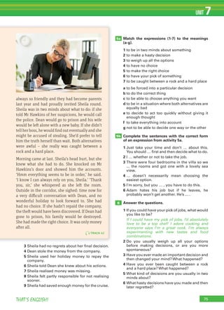 75THAT’S ENGLISH!
UNIT 7
Match the expressions (1-7) to the meanings
(a-g).
1 to be in two minds about something
2 to make a hasty decision
3 to weigh up all the options
4 to have no choice
5 to make the right choice
6 to have your pick of something
7 to be caught between a rock and a hard place
a to be forced into a particular decision
b to do the correct thing
c to be able to choose anything you want
d to be in a situation where both alternatives are
equally bad
e to decide to act too quickly without giving it
enough thought
f to take everything into account
g not to be able to decide one way or the other
Complete the sentences with the correct form
of an expression from activity 5a.
1 Just take your time and don’t … about this.
You should … first and then decide what to do.
2 I … whether or not to take the job.
3 There were four bedrooms in the villa so we
... the rooms and got one with a lovely sea
view.
4 … doesn’t necessarily mean choosing the
easiest option.
5 I’m sorry, but you … , you have to do this.
6 Adam hates his job but if he leaves, he
probably won’t get another. He’s ... .
Answer the questions.
1 If you could have your pick of jobs, what would
you like to be?
If I could have my pick of jobs, I’d absolutely
love to be a top chef! I adore cooking and
everyone says I’m a great cook. I’m always
experimenting with new tastes and food
combinations.
2 Do you usually weigh up all your options
before making decisions, or are you more
spontaneous?
3 Have you ever made an important decision and
then changed your mind? What happened?
4 Have you ever been caught between a rock
and a hard place? What happened?
5 What kind of decisions are you usually in two
minds about?
6 What hasty decisions have you made and then
later regretted?
5a
5b
6
TRACK 62
always so friendly and they had become parents
last year and had proudly invited Sheila round.
Sheila was in two minds about what to do: if she
told Mr Hawkins of her suspicions, he would call
the police. Dean would go to prison and his wife
would be left alone with a new baby. If she didn’t
tell her boss, he would find out eventually and she
might be accused of stealing. She’d prefer to tell
him the truth herself than wait. Both alternatives
were awful – she really was caught between a
rock and a hard place.
Morning came at last. Sheila’s head hurt, but she
knew what she had to do. She knocked on Mr
Hawkins’s door and showed him the accounts.
‘Hmm everything seems to be in order,’ he said.
‘I know I can always rely on you, Sheila.’ ‘Thank
you, sir,’ she whispered as she left the room.
Outside in the corridor, she sighed: time now for
a very difficult conversation with Dean, and no
wonderful holiday to look forward to. She had
had no choice. If she hadn’t repaid the company,
the theft would have been discovered. If Dean had
gone to prison, his family would be destroyed.
She had made the right choice. It was only money
after all.
3 Sheila had no regrets about her final decision.
4 Dean stole the money from the company.
5 Sheila used her holiday money to repay the
company.
6 Sheila told Dean she knew about his actions.
7 Sheila realised money was missing.
8 Sheila felt partly responsible for not realising
sooner.
9 Sheila had saved enough money for the cruise.
 