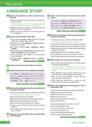 76 THAT’S ENGLISH!
Your choice
76
LANGUAGE STUDY
1
2
3b
5a
3a
4
8a
Answer the questions so they are true for you.
Say why.
1 Which would you prefer to watch: a comedy or
a horror film?
I can’t stand horror films, so personally I’d
much prefer to watch a comedy because …
2 Where would you rather go on holiday: to the
beach or to the mountains?
3 What would you rather be: an ordinary person
or a celebrity?
Choose the correct form of the verb.
1 They prefer to have / have summer holidays
rather than to go / go in winter.
2 Would you rather studying / study English in
Britain or the USA?
3 My father prefers walk / walking to cycle /
cycling.
4 She would rather to be / be unemployed than
work / working for that company.
5 He would prefer be / to be a musician rather
than a teacher.
6 I prefer play / playing football to watch /
watching it.
Listen to the conversation.What is it about?
Listen to the extracts and complete the sentences.
Rewrite the sentences using the past simple and
the word in brackets.
1 I don’t want you to stand on that chair. (rather)
I’d rather you didn’t stand on that chair.
2 Don’t come tomorrow. (prefer)
3 We want you to pay for the damage. (rather)
4 Please don’t play the drums. (prefer)
5 They want him to tell the truth. (rather)
6 I want you to follow my instructions exactly.
(prefer)
7 He doesn’t want his ex-wife to come to the
party. (rather)
Listen to the conversation. Why are both Betty
and Phil upset?
Listen to the extracts and choose the correct
option.
Rewrite the sentences using the past perfect and
the word in brackets.
1 I didn’t want you to tell my friends. (rather)
I’d rather you hadn’t told my friends.
2 They didn’t want us to bring presents. (rather)
3 I wanted everyone to leave by midnight. (prefer)
4 She didn’t want him to leave all his belongings
at her flat. (rather)
5 We wanted him to stay longer. (prefer)
6 I wanted them to be more positive. (rather)
7 My mother wanted me to study law. (prefer)
What would you say in these situations?
1 Your friend has entered you in a reality show.
You hate reality shows.
I’d rather you hadn’t entered me in a reality show.
I’d prefer it if you hadn’t entered me in a reality
show.
2 You wanted to go to the cinema but your
friends have bought tickets to the theatre.
3 Your mother has arranged a blind date for
you.You don’t want to go.
4 Your boss has offered you a new job. You
don’t want to leave your present job.
Match the beginnings of the sentences (1-6) to
the endings (a-f).
1 If the bride hadn’t taken so long to get ready,
2 What would you have done
3 We’d have a swimming pool
4 What would you do
5 Paul might have been promoted
6 If I could afford it,
a if you saw someone commit a crime?
b if he had worked harder.
c if you had been to university?
d I’d buy a red sports car.
e if we lived somewhere warmer.
f she wouldn’t have been late.
64
65
63
5b
66
6
7
Expressing preference page 134
Prefer / would rather + past perfect page 134
Second and third conditional page 135
Prefer / would rather + past simple page 134
Listen to the extracts and complete the sentences.
1 ... rather you ... entertain visitors after midnight.
2 I’d...you...haveashowerforlongerthan10minutes.
3 I’d prefer it ... you ... keep food in your bedroom.
4 I’d prefer ... if you ... play loud music.
1 I’d rather you didn’t do / hadn’t done that.
2 I’d rather you had put / put it in the garage.
3 I’d prefer it if you ask / had asked me first.
4 I’d prefer it if you hadn’t / haven’t come back!
 