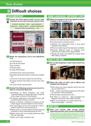 78 THAT’S ENGLISH!
Your choice
B
SAME LANGUAGE, DIFFERENT LIVESDOCUMENTARY
Difficult choices
1
2
3
4Choose the three factors which are the most
important to you when choosing a place to live.
Match the expressions (1-5) to the deﬁnitions
(a-e).
1 to boil down to
2 to tick all the boxes
3 bay window
4 stained glass
5 creaky floorboards
a windows with coloured sections
b wooden planks that make a noise when walked
on
c to be the most basic reason for something
d a large window that sticks out from the main
wall
e to meet all the requirements
Decide if the following sentences are true (✔) or
false (✗). Correct the false ones.
1 According to David Simpson, the most
important factors in choosing a home relate to
price range and size of the property.
2 In David’s experience most people won’t get
everything they want in a home.
3 Dawn is finding it difficult to choose as she
needs bigger accommodation for her family.
4 The advantage of the first property is that it
doesn’t need much work doing on it.
5 David tries to convince Dawn that the second
property is more interesting than the first.
6 Dawn hasn’t got any strong preference after
the two viewings.
7 Dawn can’t make a decision yet.
Match the speakers (1-6) to the aspects of choice
available in their country (a-f).
THAT’S THE USA
5
6
Do you like shopping in malls? Give at least two
reasons.
a Choice is limited by lack of employment.
b Financial status controls choice.
c Schools and universities have a very good
reputation worldwide.
d There is a wide range of free education available.
e Recently different types of colleges have
opened and created more opportunities.
f People can study any subject at a higher level
after taking a degree.
Watch the video of Jodi’s visit to Miami and
complete the sentences.
1 Now there are many upscale stores here but
you can still find a ... .
2 The ... of the mall means guests can still enjoy
the sunshine while shopping.
3 The Art Deco architecture is the ... .
4 Art Deco is a style of ... that expresses the
elegance and pace of the 1920s and 30s.
5 Well, me personally, I’ve heard about the ... .
They’re like really ... out here.
NOW YOU!
7 Does your country offer enough choices
regarding education, jobs, homes and lifestyles?
location  facilities price age of property
decoration state of repair number of bedrooms
modern kitchen and bathroom size
6
1
I think we have a huge variety of choice of ... but
nowhere near enough choice of ...This is because
... and I think people would beneﬁt from ...
2
3
4
5
 