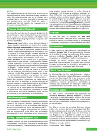Writing
Esta sección te ayudará a desarrollar la destreza de
expresión escrita. Sigue las indicaciones y aprovecha
todas las oportunidades que se te ofrecen para
practicar. No es necesario que todo lo que escribas
sea absolutamente correcto. Relee tus textos y
compáralos con los modelos de respuesta que te
proporcionamos en la clave.
Programa de vídeo B (página 7)
La sesión B, que abarca el segundo programa de
vídeo, tiene por objeto ampliar la lengua presentada
en la sesión A de forma menos controlada y más
natural. Este segundo programa está compuesto por
diversos apartados:
• Documentary: aquí podrás ver un documental sobre
algún aspecto relacionado con el tema de la unidad.
• Same language,different lives: ofrece la oportunidad
de ver a personas de diferentes países de habla
inglesa respondiendo a preguntas relacionadas con
el tema de la unidad. De esta manera, además de
oír diferentes acentos, podrás aprender cómo es la
vida en estos países y contrastarla con la tuya.
•That’s the USA: es una sección con la que podrás
disfrutar de un viaje cultural y turístico por los Estados
Unidos de América conociendo aspectos de la vida
norteamericana. En este módulo visitaremos el estado
de Florida. En cada episodio nuestra presentadora,
Jodi Darren, visita un lugar de interés y conversa
con personas que aportan información sobre lo que
estamos viendo. Esta sección te ayudará a mejorar
tu comprensión auditiva y a conocer de cerca
interesantes aspectos de la cultura norteamericana.
Realiza las primeras actividades de cada sección
antes de verla. Te ayudarán a familiarizarte con el
lenguaje que se va a usar. Haz el resto de actividades
de comprensión después de ver cada sección.
Un consejo: no te preocupes si no entiendes todas
las palabras de cada sección. Lo importante es captar
la información principal y los detalles sobre los que
se pregunta en las actividades de comprensión.
Skills Work (página 8)
Esta página está reservada para trabajar las distintas
destrezas de listening, reading, speaking y writing
de forma integrada y con actividades más abiertas
y menos controladas que las de las sesiones A y B.
Comprueba en la página de respuestas los modelos
que se proporcionan para hacer las actividades
escritas y practica las actividades orales en tu tutoría.
Writing / Speaking (páginas 9 y 10)
En estos módulos del nivel avanzado se alternan cada
dos unidades dos páginas dedicadas a las destrezas
de writing o speaking. En ellas se incluirán actividades
para analizar textos escritos u orales (forma y
estructura) y el lenguaje y funciones utilizados en
ellos. Al final de cada sección el alumno tendrá que
producir o bien un texto escrito basado en el tipo
de texto trabajado en la sección o bien un texto oral
en forma de monólogo o diálogo. Al final del libro
encontrarás las secciones Writing Reference y Answer
Key. En la primera se incluyen modelos de los tipos de
texto presentados en las unidades, y en la segunda se
ofrecen respuestas modelo para todos los ejercicios.
Self Tests
Al final del libro se incluyen los Self Tests
correspondientes a cada una de las unidades. Estas
páginas te dan la oportunidad de que te autoevalúes
y repases los contenidos fundamentales de la unidad.
Revision Units
En este módulo se han elaborado dos unidades de
revisión. Revision Unit 1, que se encuentra después
de la unidad 4, revisa los contenidos de las cuatro
primeras unidades. Revision Unit 2, que aparece
después de la unidad 9, revisa las cinco restantes.
Constan de cuatro páginas para repasar y
consolidar los contenidos principales del módulo.
Incluyen actividades de gramática, vocabulario y
pronunciación, y práctica de las 4 destrezas.
Unit 10 Exam Strategies
La última unidad del libro está destinada a preparar
el examen de final de módulo. Plantea un modelo de
examen por destrezas similar al que se propone en las
Escuelas de Idiomas de la mayoría de las Comunidades
Autónomas. Además proporciona actividades y
consejos para desarrollar las estrategias necesarias
para enfrentarse a las distintas partes del examen.
Reference Section
En esta sección encontrarás las secciones de
Grammar Reference, Writing Reference y Answer
Key que ya se han mencionado. Además, se incluye
la sección Pronunciation Guide con explicaciones
teóricas del contenido de pronunciación presentado
en las unidades.
Por último, un par de consejos. Primero, intenta
asistir a las sesiones de tutoría con regularidad. Son
fundamentales para el desarrollo de tu competencia
comunicativa. En segundo lugar, te animamos a
que hagas uso de la plataforma digital, en la que
además de todo el contenido del curso digitalizado,
encontrarás material de estudio extra y herramientas
de comunicación que te pueden facilitar tu aprendizaje.
Un saludo y mucho ánimo.
El equipo de That’s English!
7THAT’S ENGLISH!
 