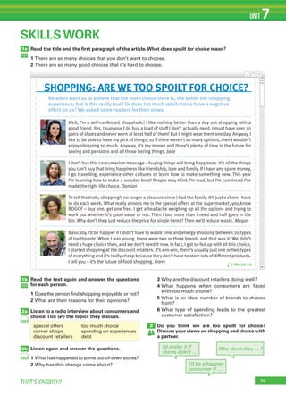 79THAT’S ENGLISH!
UNIT 7
1a
1b
2a
SKILLS WORK
Read the title and the ﬁrst paragraph of the article.What does spoilt for choice mean?
1 There are so many choices that you don’t want to choose.
2 There are so many good choices that it’s hard to choose.
2b
Read the text again and answer the questions
for each person.
1 Does the person find shopping enjoyable or not?
2 What are their reasons for their opinions?
Listen to a radio interview about consumers and
choice.Tick (✔) the topics they discuss.
Listen again and answer the questions.
1 What has happened to some out-of-town stores?
2 Why has this change come about?
69
69
• • • • • • • • • • • • • • • • • • • • • • • • • • • • • • • • • •
• • • • • • • • • • • • • • • • • • • • • • • • • • • • • • • • •
• • • • • • • • • • • • • • • • • • • • • • • • • • • • • • • • • •
• • • • • • • • • • • • • • • • • • • • • • • • • • • • • • • • •
• • • • • • • • • • • • • • • • • • • • • • • • • • • • • • • • • •
• • • • • • • • • • • • • • • • • • • • • • • • • • • • • • • • •
• • • • • • • • • • • • • • • • • • • • • • • • • • • • • • • • • •
• • • • • • • • • • • • • • • • • • • • • • • • • • • • • • • • •
• • • • • • • • • • • • • • • • • • • • • • • • • • • • • • • • • •
• • • • • • • • • • • • • • • • • • • • • • • • • • • • • • • • •
• • • • • • • • • • • • • • • • • • • • • • • • • • • • • • • • • •
• • • • • • • • • • • • • • • • • • • • • • • • • • • • • • • • •
• • • • • • • • • • • • • • • • • • • • • • • • • • • • • • • • • •
• • • • • • • • • • • • • • • • • • • • • • • • • • • • • • • • •
• • • • • • • • • • • • • • • • • • • • • • • • • • • • • • • • • •
• • • • • • • • • • • • • • • • • • • • • • • • • • • • • • • • •
• • • • • • • • • • • • • • • • • • • • • • • • • • • • • • • • • •
• • • • • • • • • • • • • • • • • • • • • • • • • • • • • • • • •
• • • • • • • • • • • • • • • • • • • • • • • • • • • • • • • • • •
• • • • • • • • • • • • • • • • • • • • • • • • • • • • • • • • •
• • • • • • • • • • • • • • • • • • • • • • • • • • • • • • • • • •
• • • • • • • • • • • • • • • • • • • • • • • • • • • • • • • • •
• • • • • • • • • • • • • • • • • • • • • • • • • • • • • • • • • •
• • • • • • • • • • • • • • • • • • • • • • • • • • • • • • • • •
• • • • • • • • • • • • • • • • • • • • • • • • • • • • • • • • • •
• • • • • • • • • • • • • • • • • • • • • • • • • • • • • • • • •
• • • • • • • • • • • • • • • • • • • • • • • • • • • • • • • • • •
• • • • • • • • • • • • • • • • • • • • • • • • • • • • • • • • •
• • • • • • • • • • • • • • • • • • • • • • • • • • • • • • • • • •
• • • • • • • • • • • • • • • • • • • • • • • • • • • • • • • • •
• • • • • • • • • • • • • • • • • • • • • • • • • • • • • • • • • •
• • • • • • • • • • • • • • • • • • • • • • • • • • • • • • • • •
• • • • • • • • • • • • • • • • • • • • • • • • • • • • • • • • • •
• • • • • • • • • • • • • • • • • • • • • • • • • • • • • • • • •
• • • • • • • • • • • • • • • • • • • • • • • • • • • • • • • • • •
• • • • • • • • • • • • • • • • • • • • • • • • • • • • • • • • •
• • • • • • • • • • • • • • • • • • • • • • • • • • • • • • • • • •
• • • • • • • • • • • • • • • • • • • • • • • • • • • • • • • • •
• • • • • • • • • • • • • • • • • • • • • • • • • • • • • • • • • •
• • • • • • • • • • • • • • • • • • • • • • • • • • • • • • • • •
• • • • • • • • • • • • • • • • • • • • • • • • • • • • • • • • • •
• • • • • • • • • • • • • • • • • • • • • • • • • • • • • • • • •
• • • • • • • • • • • • • • • • • • • • • • • • • • • • • • • • • •
• • • • • • • • • • • • • • • • • • • • • • • • • • • • • • • • •
• • • • • • • • • • • • • • • • • • • • • • • • • • • • • • • • • •
• • • • • • • • • • • • • • • • • • • • • • • • • • • • • • • • •
• • • • • • • • • • • • • • • • • • • • • • • • • • • • • • • • • •
• • • • • • • • • • • • • • • • • • • • • • • • • • • • • • • • •
• • • • • • • • • • • • • • • • • • • • • • • • • • • • • • • • • •
• • • • • • • • • • • • • • • • • • • • • • • • • • • • • • • • •
• • • • • • • • • • • • • • • • • • • • • • • • • • • • • • • • • •
• • • • • • • • • • • • • • • • • • • • • • • • • • • • • • • • •
• • • • • • • • • • • • • • • • • • • • • • • • • • • • • • • • • •
• • • • • • • • • • • • • • • • • • • • • • • • • • • • • • • • •
• • • • • • • • • • • • • • • • • • • • • • • • • • • • • • • • • •
• • • • • • • • • • • • • • • • • • • • • • • • • • • • • • • • •
• • • • • • • • • • • • • • • • • • • • • • • • • • • • • • • • • •
• • • • • • • • • • • • • • • • • • • • • • • • • • • • • • • • •
• • • • • • • • • • • • • • • • • • • • • • • • • • • • • • • • • •
• • • • • • • • • • • • • • • • • • • • • • • • • • • • • • • • •
• • • • • • • • • • • • • • • • • • • • • • • • • • • • • • • • • •
• • • • • • • • • • • • • • • • • • • • • • • • • • • • • • • • •
• • • • • • • • • • • • • • • • • • • • • • • • • • • • • • • • • •
• • • • • • • • • • • • • • • • • • • • • • • • • • • • • • • • •
• • • • • • • • • • • • • • • • • • • • • • • • • • • • • • • • • •
• • • • • • • • • • • • • • • • • • • • • • • • • • • • • • • • •
• • • • • • • • • • • • • • • • • • • • • • • • • • • • • • • • • •
• • • • • • • • • • • • • • • • • • • • • • • • • • • • • • • • •
• • • • • • • • • • • • • • • • • • • • • • • • • • • • • • • • • •
• • • • • • • • • • • • • • • • • • • • • • • • • • • • • • • • •
• • • • • • • • • • • • • • • • • • • • • • • • • • • • • • • • • •
• • • • • • • • • • • • • • • • • • • • • • • • • • • • • • • • •
• • • • • • • • • • • • • • • • • • • • • • • • • • • • • • • • • •
• • • • • • • • • • • • • • • • • • • • • • • • • • • • • • • • •
• • • • • • • • • • • • • • • • • • • • • • • • • • • • • • • • • •
• • • • • • • • • • • • • • • • • • • • • • • • • • • • • • • • •
• • • • • • • • • • • • • • • • • • • • • • • • • • • • • • • • • •
• • • • • • • • • • • • • • • • • • • • • • • • • • • • • • • • •
• • • • • • • • • • • • • • • • • • • • • • • • • • • • • • • • • •
• • • • • • • • • • • • • • • • • • • • • • • • • • • • • • • • •
• • • • • • • • • • • • • • • • • • • • • • • • • • • • • • • • • •
• • • • • • • • • • • • • • • • • • • • • • • • • • • • • • • • •
• • • • • • • • • • • • • • • • • • • • • • • • • • • • • • • • • •
• • • • • • • • • • • • • • • • • • • • • • • • • • • • • • • • •
• • • • • • • • • • • • • • • • • • • • • • • • • • • • • • • • • •
• • • • • • • • • • • • • • • • • • • • • • • • • • • • • • • • •
• • • • • • • • • • • • • • • • • • • • • • • • • • • • • • • • • •
• • • • • • • • • • • • • • • • • • • • • • • • • • • • • • • • •
• • • • • • • • • • • • • • • • • • • • • • • • • • • • • • • • • •
• • • • • • • • • • • • • • • • • • • • • • • • • • • • • • • • •
• • • • • • • • • • • • • • • • • • • • • • • • • • • • • • • • • •
• • • • • • • • • • • • • • • • • • • • • • • • • • • • • • • • •
• • • • • • • • • • • • • • • • • • • • • • • • • • • • • • • • • •
• • • • • • • • • • • • • • • • • • • • • • • • • • • • • • • • •
• • • • • • • • • • • • • • • • • • • • • • • • • • • • • • • • • •
• • • • • • • • • • • • • • • • • • • • • • • • • • • • • • • • •
• • • • • • • • • • • • • • • • • • • • • • • • • • • • • • • • • •
• • • • • • • • • • • • • • • • • • • • • • • • • • • • • • • • •
• • • • • • • • • • • • • • • • • • • • • • • • • • • • • • • • • •
• • • • • • • • • • • • • • • • • • • • • • • • • • • • • • • • •
• • • • • • • • • • • • • • • • • • • • • • • • • • • • • • • • • •
• • • • • • • • • • • • • • • • • • • • • • • • • • • • • • • • •
• • • • • • • • • • • • • • • • • • • • • • • • • • • • • • • • • •
• • • • • • • • • • • • • • • • • • • • • • • • • • • • • • • • •
• • • • • • • • • • • • • • • • • • • • • • • • • • • • • • • • • •
• • • • • • • • • • • • • • • • • • • • • • • • • • • • • • • • •
• • • • • • • • • • • • • • • • • • • • • • • • • • • • • • • • • •
• • • • • • • • • • • • • • • • • • • • • • • • • • • • • • • • •
• • • • • • • • • • • • • • • • • • • • • • • • • • • • • • • • • •
• • • • • • • • • • • • • • • • • • • • • • • • • • • • • • • • •
• • • • • • • • • • • • • • • • • • • • • • • • • • • • • • • • • •
• • • • • • • • • • • • • • • • • • • • • • • • • • • • • • • • •
• • • • • • • • • • • • • • • • • • • • • • • • • • • • • • • • • •
• • • • • • • • • • • • • • • • • • • • • • • • • • • • • • • • •
• • • • • • • • • • • • • • • • • • • • • • • • • • • • • • • • • •
• • • • • • • • • • • • • • • • • • • • • • • • • • • • • • • • •
• • • • • • • • • • • • • • • • • • • • • • • • • • • • • • • • • •
• • • • • • • • • • • • • • • • • • • • • • • • • • • • • • • • •
• • • • • • • • • • • • • • • • • • • • • • • • • • • • • • • • • •
• • • • • • • • • • • • • • • • • • • • • • • • • • • • • • • • •
• • • • • • • • • • • • • • • • • • • • • • • • • • • • • • • • • •
• • • • • • • • • • • • • • • • • • • • • • • • • • • • • • • • •
• • • • • • • • • • • • • • • • • • • • • • • • • • • • • • • • • •
• • • • • • • • • • • • • • • • • • • • • • • • • • • • • • • • •
• • • • • • • • • • • • • • • • • • • • • • • • • • • • • • • • • •
• • • • • • • • • • • • • • • • • • • • • • • • • • • • • • • • •
• • • • • • • • • • • • • • • • • • • • • • • • • • • • • • • • • •
• • • • • • • • • • • • • • • • • • • • • • • • • • • • • • • • •
• • • • • • • • • • • • • • • • • • • • • • • • • • • • • • • • • •
• • • • • • • • • • • • • • • • • • • • • • • • • • • • • • • • •
• • • • • • • • • • • • • • • • • • • • • • • • • • • • • • • • • •
• • • • • • • • • • • • • • • • • • • • • • • • • • • • • • • • •
• • • • • • • • • • • • • • • • • • • • • • • • • • • • • • • • • •
• • • • • • • • • • • • • • • • • • • • • • • • • • • • • • • • •
• • • • • • • • • • • • • • • • • • • • • • • • • • • • • • • • • •
• • • • • • • • • • • • • • • • • • • • • • • • • • • • • • • • •
• • • • • • • • • • • • • • • • • • • • • • • • • • • • • • • • • •
• • • • • • • • • • • • • • • • • • • • • • • • • • • • • • • • •
• • • • • • • • • • • • • • • • • • • • • • • • • • • • • • • • • •
• • • • • • • • • • • • • • • • • • • • • • • • • • • • • • • • •
• • • • • • • • • • • • • • • • • • • • • • • • • • • • • • • • • •
• • • • • • • • • • • • • • • • • • • • • • • • • • • • • • • • •
• • • • • • • • • • • • • • • • • • • • • • • • • • • • • • • • • •
• • • • • • • • • • • • • • • • • • • • • • • • • • • • • • • • •
• • • • • • • • • • • • • • • • • • • • • • • • • • • • • • • • • •
• • • • • • • • • • • • • • • • • • • • • • • • • • • • • • • • •
• • • • • • • • • • • • • • • • • • • • • • • • • • • • • • • • • •
• • • • • • • • • • • • • • • • • • • • • • • • • • • • • • • • •
• • • • • • • • • • • • • • • • • • • • • • • • • • • • • • • • • •
• • • • • • • • • • • • • • • • • • • • • • • • • • • • • • • • •
• • • • • • • • • • • • • • • • • • • • • • • • • • • • • • • • • •
• • • • • • • • • • • • • • • • • • • • • • • • • • • • • • • • •
• • • • • • • • • • • • • • • • • • • • • • • • • • • • • • • • • •
• • • • • • • • • • • • • • • • • • • • • • • • • • • • • • • • •
• • • • • • • • • • • • • • • • • • • • • • • • • • • • • • • • • •
• • • • • • • • • • • • • • • • • • • • • • • • • • • • • • • • •
• • • • • • • • • • • • • • • • • • • • • • • • • • • • • • • • • •
• • • • • • • • • • • • • • • • • • • • • • • • • • • • • • • • •
• • • • • • • • • • • • • • • • • • • • • • • • • • • • • • • • • •
• • • • • • • • • • • • • • • • • • • • • • • • • • • • • • • • •
• • • • • • • • • • • • • • • • • • • • • • • • • • • • • • • • • •
• • • • • • • • • • • • • • • • • • • • • • • • • • • • • • • • •
• • • • • • • • • • • • • • • • • • • • • • • • • • • • • • • • • •
• • • • • • • • • • • • • • • • • • • • • • • • • • • • • • • • •
• • • • • • • • • • • • • • • • • • • • • • • • • • • • • • • • • •
• • • • • • • • • • • • • • • • • • • • • • • • • • • • • • • • •
• • • • • • • • • • • • • • • • • • • • • • • • • • • • • • • • • •
• • • • • • • • • • • • • • • • • • • • • • • • • • • • • • • • •
• • • • • • • • • • • • • • • • • • • • • • • • • • • • • • • • • •
• • • • • • • • • • • • • • • • • • • • • • • • • • • • • • • • •
• • • • • • • • • • • • • • • • • • • • • • • • • • • • • • • • • •
• • • • • • • • • • • • • • • • • • • • • • • • • • • • • • • • •
• • • • • • • • • • • • • • • • • • • • • • • • • • • • • • • • • •
• • • • • • • • • • • • • • • • • • • • • • • • • • • • • • • • •
• • • • • • • • • • • • • • • • • • • • • • • • • • • • • • • • • •
• • • • • • • • • • • • • • • • • • • • • • • • • • • • • • • • •
• • • • • • • • • • • • • • • • • • • • • • • • • • • • • • • • • •
• • • • • • • • • • • • • • • • • • • • • • • • • • • • • • • • •
• • • • • • • • • • • • • • • • • • • • • • • • • • • • • • • • • •
• • • • • • • • • • • • • • • • • • • • • • • • • • • • • • • • •
• • • • • • • • • • • • • • • • • • • • • • • • • • • • • • • • • •
• • • • • • • • • • • • • • • • • • • • • • • • • • • • • • • • •
• • • • • • • • • • • • • • • • • • • • • • • • • • • • • • • • • •
• • • • • • • • • • • • • • • • • • • • • • • • • • • • • • • • •
• • • • • • • • • • • • • • • • • • • • • • • • • • • • • • • • • •
• • • • • • • • • • • • • • • • • • • • • • • • • • • • • • • • •
• • • • • • • • • • • • • • • • • • • • • • • • • • • • • • • • • •
• • • • • • • • • • • • • • • • • • • • • • • • • • • • • • • • •
• • • • • • • • • • • • • • • • • • • • • • • • • • • • • • • • • •
• • • • • • • • • • • • • • • • • • • • • • • • • • • • • • • • •
• • • • • • • • • • • • • • • • • • • • • • • • • • • • • • • • • •
• • • • • • • • • • • • • • • • • • • • • • • • • • • • • • • • •
Retailers want us to believe that the more choice there is, the better the shopping
experience; but is this really true? Or does too much retail choice have a negative
effect on us? We asked some readers for their views.
• • • • • • • • • • • • • • • • • • • • • • • • • • • • • • • • • •SHOPPING: ARE WE TOO SPOILT FOR CHOICE?
Well, I’m a self-confessed shopaholic! I like nothing better than a day out shopping with a
good friend. Yes, I suppose I do buy a load of stuff I don’t actually need. I must have over 70
pairs of shoes and never worn at least half of them! But I might wear them one day. Anyway, I
like to be able to have my pick of things; so if there weren’t so many options, then I wouldn’t
enjoy shopping so much. Anyway, it’s my money and there’s plenty of time in the future for
saving and pensions and all those boring things. Jade
I don’t buy this consumerism message – buying things will bring happiness. It’s all the things
you can’t buy that bring happiness like friendship, love and family. If I have any spare money,
I go travelling, experience other cultures or learn how to make something new. This year
I’m learning how to make a wooden boat! People may think I’m mad, but I’m convinced I’ve
made the right life choice. Damian
To tell the truth, shopping’s no longer a pleasure since I had the family. It’s just a chore I have
to do each week. What really annoys me is the special offers at the supermarket, you know
BOGOF – buy one, get one free. I get a headache weighing up all the options and trying to
work out whether it’s good value or not. Then I buy more than I need and half goes in the
bin. Why don’t they just reduce the price for single items? Then we’d reduce waste. Megan
Basically, I’d be happier if I didn’t have to waste time and energy choosing between 20 types
of toothpaste. When I was young, there were two or three brands and that was it. We didn’t
need a huge choice then, and we don’t need it now. In fact, I got so fed up with all this choice,
I started shopping at the discount retailers. It’s win-win, there’s usually just one or two types
of everything and it’s really cheap because they don’t have to store lots of different products.
I tell you – it’s the future of food shopping. Frank
3 Why are the discount retailers doing well?
4 What happens when consumers are faced
with too much choice?
5 What is an ideal number of brands to choose
from?
6 What type of spending leads to the greatest
customer satisfaction?
Do you think we are too spoilt for choice?
Discuss your views on shopping and choice with
a partner.
I’d prefer it if
stores didn’t ...
I’d be a happier
consumer if ...
Why don’t they ... ?
• • • • • • • • • • • • • • • • • • • • • • • • • • • • • • • • • •
• • • • • • • • • • • • • • • • • • • • • • • • • • • • • • • • • •
• • • • • • • • • • • • • • • • • • • • • • • • • • • • • • • • •
• • • • • • • • • • • • • • • • • • • • • • • • • • • • • • • • •
TRACK 68
3special offers too much choice
corner shops spending on experiences
discount retailers debt
 