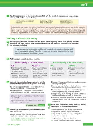 81THAT’S ENGLISH!
UNIT 7
5a
6a
5b
4 Read the conclusion to the Internet essay. Tick (✔) the points it includes and support your
answer with evidence from the text.
1 summarising expression 3 summary of ideas 5 personal opinion
2 statistics 4 final conclusion 6 scientific opinion
You are going to write an essay on this topic: Racial equality rather than gender equality
should be the main priority for a world leader. Discuss and give your opinion. First, complete
the introduction below.
Add your own ideas in sections c and d.
6b
7
Look at the underlined expressions in activity
2b. Match the expressions (1-2) to the uses (a-b).
1 X is/are supposed / said / believed / claimed /
understood to be ... / thought to be ...
2 It is known that … / It’s a well-known fact that … /
It is undoubtedly true that ... / It is thought that ...
Rewritethesentencesusingasuitableexpression
from activity 6a.
1 Many people think women should only work
as homemakers in some cultures.
It is thought that women should only work as
homemakers in some cultures.
2 Research has proved that men and women are
equally intelligent.
3 Some people believe that different races
benefit from having separate education.
4 Researchers know that women still experience
difficulty getting top jobs in business.
5 People say that having a family means a
woman is less committed to her career.
6 Scientific evidence shows that all human races
are descended from the same small group of
ancestors.
Write your discursive essay (160-200 words).
Remember to include the following:
• the introduction you wrote in activity 5a
• arguments for and supporting ideas
• arguments against and supporting ideas
• suitable connectors
• expressions of fact and opinion
• a strong conclusion with your opinion
Writing a discursive essay
To sum up, it is true that the Internet has brought many economic and educational benefits to a vast number of people.
Better communication has united people as never before in history. Nevertheless, people can only use technology
if they are fit and well, and antibiotics have greatly improved people’s health. Personally, I believe that good health
is the most important thing in life. Without it, even if we have very advanced technology, we can achieve very little.
‘I have a dream that my four little children will one day live in a nation where they will
not be judged by the colour of their skin …,’ said Martin Luther King in 1963, but King
never even mentioned his children’s gender.
Racial equality is the main priority Gender equality is the main priority
FOR
a Racial inequality is still
widespread / unacceptable
in today’s society.
b More racial equality
promotes prosperity both
nationally / internationally.
AGAINST
a Many countries legally
protect all races.
b Racial equality alone
is not enough if there
is work and education
discrimination.
FOR
c Gender inequality
affects all races …
d Some countries made
progress but many
are still biased ...
AGAINST
c Nowadays women have
achieved ...
d Women’s rights are
changing everywhere
because ...
1 summarising expression 3 summary of ideas 5 personal opinion
2 statistics 4 final conclusion 6 scientific opinion
summarising expression summary of ideas personal opinion
statistics final conclusion scientific opinion
It is undoubtedly true that ... / It is thought that ...
a to show that we are 100% sure the information
is correct
b to show that the information is not a certain
fact, but may be opinion
It's thought that ... page 136
 