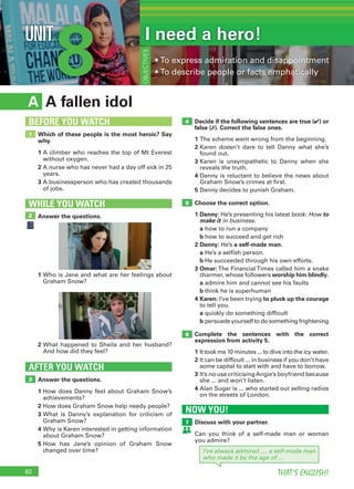 82 THAT’S ENGLISH!
8UNIT I need a hero!
• To express admiration and disappointment
• To describe people or facts emphatically
OBJECTIVES
A fallen idolA
Decide if the following sentences are true (✔) or
false (✗). Correct the false ones.
1 The scheme went wrong from the beginning.
2 Karen doesn’t dare to tell Danny what she’s
found out.
3 Karen is unsympathetic to Danny when she
reveals the truth.
4 Danny is reluctant to believe the news about
Graham Snow’s crimes at first.
5 Danny decides to punish Graham.
Choose the correct option.
1 Danny: He’s presenting his latest book: How to
make it in business.
a how to run a company
b how to succeed and get rich
2 Danny: He’s a self-made man.
a He’s a selfish person.
b He succeeded through his own efforts.
3 Omar: The Financial Times called him a snake
charmer, whose followers worship him blindly.
a admire him and cannot see his faults
b think he is superhuman
4 Karen: I’ve been trying to pluck up the courage
to tell you.
a quickly do something difficult
b persuade yourself to do something frightening
Complete the sentences with the correct
expression from activity 5.
1 It took me 10 minutes ... to dive into the icy water.
2 It can be difficult ... in business if you don’t have
some capital to start with and have to borrow.
3 It’s no use criticisingAngie’s boyfriend because
she ... and won’t listen.
4 Alan Sugar is ... who started out selling radios
on the streets of London.
Answer the questions.
1 How does Danny feel about Graham Snow’s
achievements?
2 How does Graham Snow help needy people?
3 What is Danny’s explanation for criticism of
Graham Snow?
4 Why is Karen interested in getting information
about Graham Snow?
5 How has Jane’s opinion of Graham Snow
changed over time?
AFTER YOU WATCH
3
5
4
6
Which of these people is the most heroic? Say
why.
1 A climber who reaches the top of Mt Everest
without oxygen.
2 A nurse who has never had a day off sick in 25
years.
3 A businessperson who has created thousands
of jobs.
1
BEFORE YOU WATCH
Answer the questions.
WHILE YOU WATCH
2
1 Who is Jane and what are her feelings about
Graham Snow?
2 What happened to Sheila and her husband?
And how did they feel?
NOW YOU!
Discuss with your partner.
Can you think of a self-made man or woman
you admire?
7
I’ve always admired ..., a self-made man
who made it by the age of …
 