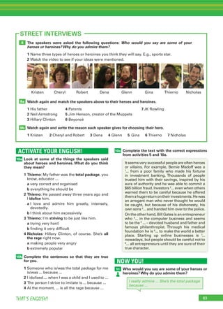 83THAT’S ENGLISH!
ACTIVATE YOUR ENGLISH!
10a
10b
83
STREET INTERVIEWS
Look at some of the things the speakers said
about heroes and heroines. What do you think
they mean?
1 Thierno: My father was the total package, you
know, educator ...
a very correct and organised
b everything he should be
2 Thierno: He passed away three years ago and
I idolise him.
a I love and admire him greatly, intensely,
devotedly.
b I think about him excessively.
3 Thierno: I’m striving to be just like him.
a trying very hard
b finding it very difficult
4 Nicholas: Hillary Clinton, of course. She’s all
the rage right now.
a making people very angry
b extremely popular
Complete the sentences so that they are true
for you.
1 Someone who is/was the total package for me
is/was ... because ...
2 I idolised ... when I was a child and I used to ...
3 The person I strive to imitate is ... because ...
4 At the moment, ... is all the rage because ...
The speakers were asked the following questions: Who would you say are some of your
heroes or heroines? Why do you admire them?
1 Name three types of heroes or heroines you think they will say. E.g., sports star.
2 Watch the video to see if your ideas were mentioned.
Watch again and match the speakers above to their heroes and heroines.
1 His father 4 Parents 7JK Rowling
2 Neil Armstrong 5 Jim Henson, creator of the Muppets
3 Hillary Clinton 6 Beyoncé
Watch again and write the reason each speaker gives for choosing their hero.
1 Kristen 2 Cheryl and Robert 3 Dena 4 Glenn 5 Gina 6 Thierno 7 Nicholas
9b
9a
8
Robert Dena Glenn GinaCheryl ThiernoKristen Nicholas
10c Complete the text with the correct expressions
from activities 5 and 10a.
It seems very successful people are often heroes
or villains. For example, Bernie Madoff was a
1
... from a poor family who made his fortune
in investment banking. Thousands of people
trusted him with their savings, inspired by his
aura of authority and he was able to commit a
$65 billion fraud. Investors 2
... even when others
warned them to be careful because he offered
themahugereturnontheirinvestments.Hewas
an arrogant man who never thought he would
be caught, but because of his dishonesty, his
own sons 3
... and handed him over to the police.
On the other hand, Bill Gates is an entrepreneur
who 4
... in the computer business and seems
to be the 5
... – devoted husband and father and
famous philanthropist. Through his medical
foundation he is 6
... to make the world a better
place. Starting up online businesses is 7
...
nowadays, but people should be careful not to
8
... all entrepreneurs until they are sure of their
true character.
NOW YOU!
11 Who would you say are some of your heroes or
heroines? Why do you admire them?
I really admire ... She’s the total package
because ...
 