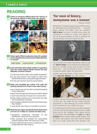 84 THAT’S ENGLISH!
I need a hero!
Listen to someone talking about the ‘heroes’ in
the pictures.Which of them does she admire?
Listen again.Which expression does the speaker
use to describe heroes who receive little attention
or reward?
Look at the title of the article,which is a quotation
from the writer Virginia Woolf. Choose the best
deﬁnition of what it means.
1 In the past women didn’t want public recognition.
2 In the past women felt unable to claim their
achievements due to prejudice against them.
3 In the past women had low social status.
Read and complete the article (1-5) with the
missing clauses (a-f).There is one extra clause.
a so irritated was she by their constant breaking
of her best china
b what was strange was that women didn’t object
c Such was the lack of respect for women that
d what might surprise you is that each one was
the brainchild of a woman
e who quickly realised it held the final information
they needed
f was said to have been an excellent musician
Read the text again and decide if the statements
are true (✔) or false (✗). Correct the false ones.
1 Josephine Cochrane’s invention of the
dishwasher saved her from poverty.
2 Ada Lovelace first showed her astounding
mental capacity when she was just a child.
3 Unfair treatment of women in academic circles
ended after the 19th century.
READING
2a
3
2b
1b
1a
Dishwashers, computer programming and DNA testing
are all familiar parts of modern life but 1
… . Everyone
knows Marconi and Edison from the inventor’s
hall of fame, but why is so little known about the
contribution of women to science and culture? In
this era of greater equality, it’s time to celebrate the
unsung heroines who have shaped our lives.
You’ve maybe never heard of Josephine Cochrane, but
her claim to fame is the invention of the dishwasher.
She was a wealthy woman with servants to do her
dishes, but 2
… that she decided to invent a machine
to wash the dishes safely: the dishwasher.
Another pioneering thinker, whose name has long
since sunk into oblivion, was Ada Lovelace.
Lovelace showed strong mathematical abilities from
an early age. She wrote the ﬁrst usable computer
programme in 1840 although the actual computer
wasn’t invented for over another 80 years.
It’sawell-knownfactthatsocietywasmale-dominated
in the past and women were believed to have smaller
brains and be less intelligent. Men valued women
for their looks and personalities and put them on a
pedestal. When women entered male territory, such
as science and research, men often tried to exclude
them. As a result, women like Annie Maunder, who
‘For most of history,
Anonymous was a woman’
(Virginia Woolf)
1 4
2 5
3 6
71
71
fallen heroes unusual heroes unsung heroes
 