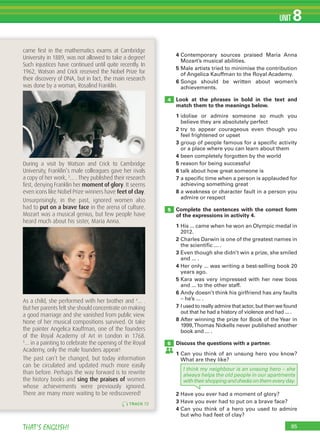85THAT’S ENGLISH!
UNIT 8
4 Contemporary sources praised Maria Anna
Mozart’s musical abilities.
5 Male artists tried to minimise the contribution
of Angelica Kauffman to the Royal Academy.
6 Songs should be written about women’s
achievements.
Look at the phrases in bold in the text and
match them to the meanings below.
1 idolise or admire someone so much you
believe they are absolutely perfect
2 try to appear courageous even though you
feel frightened or upset
3 group of people famous for a specific activity
or a place where you can learn about them
4 been completely forgotten by the world
5 reason for being successful
6 talk about how great someone is
7 a specific time when a person is applauded for
achieving something great
8 a weakness or character fault in a person you
admire or respect
Complete the sentences with the correct form
of the expressions in activity 4.
1 His ... came when he won an Olympic medal in
2012.
2 Charles Darwin is one of the greatest names in
the scientific ... .
3 Even though she didn’t win a prize, she smiled
and ... .
4 Her only ... was writing a best-selling book 20
years ago.
5 Kara was very impressed with her new boss
and ... to the other staff.
6 Andy doesn’t think his girlfriend has any faults
– he’s ... .
7 I used to really admire that actor, but then we found
out that he had a history of violence and had ... .
8 After winning the prize for Book of the Year in
1999,Thomas Nickells never published another
book and ... .
Discuss the questions with a partner.
1 Can you think of an unsung hero you know?
What are they like?
4
5
6
TRACK 72
came ﬁrst in the mathematics exams at Cambridge
University in 1889, was not allowed to take a degree!
Such injustices have continued until quite recently. In
1962, Watson and Crick received the Nobel Prize for
their discovery of DNA, but in fact, the main research
was done by a woman, Rosalind Franklin.
During a visit by Watson and Crick to Cambridge
University, Franklin’s male colleagues gave her rivals
a copy of her work, 3
… . They published their research
ﬁrst, denying Franklin her moment of glory. It seems
even icons like Nobel Prize winners have feet of clay.
Unsurprisingly, in the past, ignored women also
had to put on a brave face in the arena of culture.
Mozart was a musical genius, but few people have
heard much about his sister, Maria Anna.
As a child, she performed with her brother and 4
… .
But her parents felt she should concentrate on making
a good marriage and she vanished from public view.
None of her musical compositions survived. Or take
the painter Angelica Kauffman, one of the founders
of the Royal Academy of Art in London in 1768.
5
… in a painting to celebrate the opening of the Royal
Academy, only the male founders appear!
The past can’t be changed, but today information
can be circulated and updated much more easily
than before. Perhaps the way forward is to rewrite
the history books and sing the praises of women
whose achievements were previously ignored.
There are many more waiting to be rediscovered!
I think my neighbour is an unsung hero – she
always helps the old people in our apartments
withtheirshoppingandchecksonthemeveryday.
2 Have you ever had a moment of glory?
3 Have you ever had to put on a brave face?
4 Can you think of a hero you used to admire
but who had feet of clay?
 