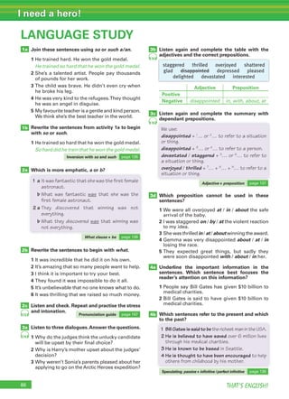 86 THAT’S ENGLISH!
I need a hero!
86
LANGUAGE STUDY
1a
1b
2a
3a
2c
2b
4a
4b
Join these sentences using so or such a/an.
1 He trained hard. He won the gold medal.
He trained so hard that he won the gold medal.
2 She’s a talented artist. People pay thousands
of pounds for her work.
3 The child was brave. He didn’t even cry when
he broke his leg.
4 He was very kind to the refugees.They thought
he was an angel in disguise.
5 My favourite teacher is a gentle and kind person.
We think she’s the best teacher in the world.
Rewrite the sentences from activity 1a to begin
with so or such.
1 He trained so hard that he won the gold medal.
So hard did he train that he won the gold medal.
Which is more emphatic, a or b?
Listen again and complete the table with the
adjectives and the correct prepositions.
Rewrite the sentences to begin with what.
1 It was incredible that he did it on his own.
2 It’s amazing that so many people want to help.
3 I think it is important to try your best.
4 They found it was impossible to do it all.
5 It’s unbelievable that no one knows what to do.
6 It was thrilling that we raised so much money.
Listen and check. Repeat and practise the stress
and intonation.
Listen to three dialogues.Answer the questions.
1 Why do the judges think the unlucky candidate
will be upset by their final choice?
2 Why is Harry’s mother upset about the judges’
decision?
3 Why weren’t Sonia’s parents pleased about her
applying to go on the Arctic Heroes expedition?
74
73
74
3c
3d
Inversion with so and such page 136
What clause + be page 136
Pronunciation guide page 147
Which is more emphatic,
1 a It was fantastic that she was the first female
astronaut.
b What was fantastic was that she was the
first female astronaut.
2 a They discovered that winning was not
everything.
b What they discovered was that winning was
not everything.
Listen again and complete the summary with
dependant prepositions.
Which preposition cannot be used in these
sentences?
1 We were all overjoyed at / in / about the safe
arrival of the baby.
2 I was staggered on / by / at the violent reaction
to my idea.
3 She was thrilled in / at / about winning the award.
4 Gemma was very disappointed about / at / in
losing the race.
5 They expected great things, but sadly they
were soon disappointed with / about / in her.
Underline the important information in the
sentences. Which sentence best focuses the
reader’s attention on this information?
1 People say Bill Gates has given $10 billion to
medical charities.
2 Bill Gates is said to have given $10 billion to
medical charities.
Which sentences refer to the present and which
to the past?
Adjective + preposition page 137
dependant prepositions.
We use:
disappointed + 1
… or 2
… to refer to a situation
or thing.
disappointed + 3
… or 4
… to refer to a person.
devastated / staggered + 5
… or 6
… to refer to
a situation or thing.
overjoyed / thrilled + 7
… + 8
… + 9
… to refer to a
situation or thing.
to the past?
1 BillGatesissaidtobetherichestmanintheUSA.
2 He is believed to have saved over 6 million lives
through his medical charities.
3 He is known to be based in Seattle.
4 He is thought to have been encouraged to help
others from childhood by his mother.
Speculating: passive + inﬁnitive /perfect inﬁnitive page 136
staggered thrilled overjoyed shattered
glad disappointed depressed pleased
delighted devastated interested
Adjective Preposition
Positive
Negative disappointed in, with, about, at
3b
74
 