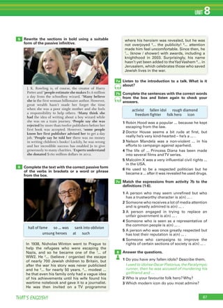 87THAT’S ENGLISH!
UNIT 8
7c
8
Listen to the introduction to a talk. What is it
about?
Complete the sentences with the correct words
from the box and listen again to check your
answers.
1 Robin Hood was a popular ... because he kept
escaping from the law.
2 Doctor House seems a bit rude at first, but
really he’s very kind-hearted – he’s a ... .
3 Nelson Mandela was a non-violent ... in his
efforts to campaign against aparheid.
4 The life of ... Princess Diana has been made
into several films andTV series.
5 Malcolm X was a very influential civil rights ...
in the USA.
6 He used to be a respected politician but he
became a ... after it was revealed he used drugs.
Match the expressions from activity 7b to the
deﬁnitions (1-6).
1 A person who may seem unrefined but who
has a trustworthy character is a(n) ... .
2 Someone who receives a lot of media attention
and is greatly admired is a(n) ... .
3 A person engaged in trying to replace an
unfair government is a(n) ... .
4 Someone who is seen as a representative of
the common people is a(n) ... .
5 A person who was once greatly respected but
has lost their reputation is a(n) ... .
6 Someone who campaigns to improve the
rights of certain sections of society is a(n) ... .
Answer the questions.
1 Do you have any fallen idols? Describe them.
I used to idolise Oscar Pistorius, the Paralympic
runner, then he was accused of murdering his
girlfriend and …
2 Who is your favourite folk hero? Why?
3 Which modern icon do you most admire?
where his heroism was revealed, but he was
not overjoyed 5
... the publicity! 6
... attention
made him feel uncomfortable. Since then, he
7
... (know / shower) with awards, including a
knighthood in 2003. Surprisingly, his name
hasn’t yet been added to theYadVashem 8
... in
Jerusalem, which celebrates those who saved
Jewish lives in the war.
6
Rewrite the sections in bold using a suitable
form of the passive inﬁnitive.
Complete the text with the correct passive form
of the verbs in brackets or a word or phrase
from the box.
5
J. K. Rowling is, of course, the creator of Harry
Potter and 1
people estimate she makes $1.6 million
a day from the schoolboy wizard. 2
Many believe
she is the first woman billionaire author. However,
great wealth hasn’t made her forget the time
when she was a poor single mother and she feels
a responsibility to help others. 3
Many think she
had the idea of writing about a boy wizard while
she was on a train journey. 4
People say she was
rejected by more than twelve publishers before her
first book was accepted. However, 5
some people
know her first publisher advised her to get a day
job. 6
People say he told her there was no money
in writing children’s books! Luckily, he was wrong
and her incredible success has enabled Jo to give
generously to many charities. 7
Experts understand
she donated $160 million dollars in 2012.
In 1938, Nicholas Winton went to Prague to
help the refugees who were escaping the
Nazis, and so he became one of the 1
... of
WW2. He 2
... (believe / organise) the escape
of nearly 700 Jewish children to Britain, but
after the war his story was never publicised
and he 3
... for nearly 50 years. 4
... modest ...
he that even his family only had a vague idea
of his achievements until his wife found his
wartime notebook and gave it to a journalist.
He was then invited on a TV programme
hall of fame so … was sank into oblivion
unsung heroes at such
activist fallen idol rough diamond
freedom fighter folk hero icon
7b
7a
75
75
 