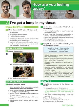 8 THAT’S ENGLISH!
1UNIT
I’ve got a lump in my throatA
Are the statements true (✔) or false (✗). Correct
the false ones.
1 Omar is frightened that he could be sent back
to his own country.
2 Karen thinks that the media is responsible for
making people worry about immigration.
3 Omar feels grateful to the people who helped
him escape from his country.
4 Danny doesn’t want to help Omar.
Complete the text about Omar’s history with
the words from the box.
Choose the correct option.
1 Karen is meeting Omar because she wants to
write an article about him / help him.
2 Omar is upset because his parents are dead /
he can’t get news of his family.
3 Omar’s parents wanted / didn’t want him to
leave the country.
4 Omar was a journalist / scientist in his home
country.
5 The people in Omar’s country are very poor /
scared.
AFTER YOU WATCH
3
4
5
Match the words (1-4) to the definitions (a-d).
1 an immigrant
2 an economic asylum seeker
3 a political asylum seeker
a can’t stay in their own country because they
are opposed to the government
b has come to live permanently in another country
c wants to live in a country to have access to
jobs, education, health care, etc
1
BEFORE YOU WATCH
OBJECTIVES
• To discuss feelings of happiness, sadness
and fear
• To write a personal anecdote
Answer the questions.
WHILE YOU WATCH
2
1 Why did Omar come to the UK?
2 How did Omar get to the UK?
lump in my throat heart-breaking
desperate overtaken by fear
beside herself feel a bit down
‘Nobody becomes an asylum seeker unless
they are completely 1
… .’
‘Leaving your family and your country forever
is 2
... . I didn’t have the choice.’
‘Since the military takeover, the whole country
has been 3
... .’
‘If I came home even a few minutes later than
usual my mother would be 4
… with worry. I
left because it was the only thing that would
make her happy.’
‘Every time I 5
… about all my problems trying
to be accepted here, I try to remember that.
But if I talk or think about my family for one
second, I get a 6
… . I miss them so much.’
OBJECTIVES
How are you feeling
today?
NOW YOU!
6 Complete the sentences so that they are true
for you.
1 It brings a lump to my throat when …
I see images of hungry children. It’s normal
to feel desperate if you have absolutely no
money.
2 The most heart-breaking thing I have ever
seen was …
3 When I feel a bit down, I …
4 I would be beside myself with worry if …
5 I was overtaken by fear when …
 
