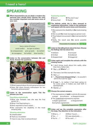 90 THAT’S ENGLISH!
I need a hero!
SPEAKING
1
2a
2b
What characteristics do you think a modern-day
personal hero should have? Choose the ones
you consider important and add some more of
your own.
Listen to the conversation between Zak and
Annie. Answer the questions.
The deﬁnite article the is often stressed to
emphasise information. Listen to the sentences
and repeat with the same stress and intonation.
1 She overcame her disability in the most amazing
way.
2 She is just the most courageous person ever.
3 They helped me succeed in the most wonderful
way.
4 Sadly, the result was the worst possible
outcome.
Expressing surprise
8 Never! 10 You don’t say!
9 Fancy that! 11 Really!
Listen to Zak tellingAnnie about his hero. Choose
the feelings Zak has about him.
1 letdown 4 annoyed
2 thrilled 5 shattered
3 disappointed 6 staggered
Listen again and complete the extracts with the
missing words.
A: I don’t know much about him really, other
than he’s a fallen idol.
Z: You 1
... it! What a 2
... !
Z: That was a terrible example for kids.
A: Too 3
... !
Z: 4
... I found most disappointing 5
... he wouldn’t
admit the truth for ages.
Z: It was 6
... to realise it had been going on
for many years. It makes you lose faith in
sportspeople.
A: You’re 7
... !
Choose the correct answers.
1 The expressions in bold in activity 4b express:
a anger b confusion c disappointment
2 The underlined expressions express:
a slight agreement c disagreement
b emphatic agreement
Listen and say the complete expression after
the beep. Pay attention to the intonation.
1 What a ... ! 4 What I found ... .
2 Too ... ! 5 It was absolutely ... .
3 You’re … ! 6 You said ... !
1 What is special about Annie’s personal heroine?
2 Does Zak share Annie’s enthusiasm for her
heroine’s achievements?
Listen to the conversation again. Tick the
phrases you hear.
Describing emphatically
1 What was fantastic was she was the first
person to ...
2 What I find fascinating is ...
3 She’s reported to have raised ...
4 She overcame her disability in the most
amazing way.
Showing admiration
5 Unbelievable!
6 That’s so incredible!
7 I have to say, that is extraordinary!
emphatic agreement
Expressing disappointment page 137
Pronunciation for emphasis: the page 147
3
4a
4b
4d
4c
78
78
79
80
80
81
have a sense of humour
avoid conflict be open to bribery
be compassionate give up easily be resilient
be courageous be truthful show humility
 
