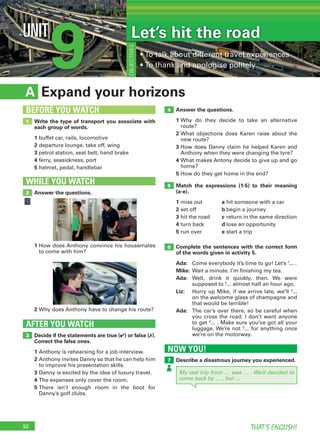 92 THAT’S ENGLISH!
9UNIT
• To talk about different travel experiences
• To thank and apologise politely
OBJECTIVES
My last trip from … was … . We’d decided to
come back by … , but …
NOW YOU!
Describe a disastrous journey you experienced.7
Expand your horizonsA
Answer the questions.
1 Why do they decide to take an alternative
route?
2 What objections does Karen raise about the
new route?
3 How does Danny claim he helped Karen and
Anthony when they were changing the tyre?
4 What makes Antony decide to give up and go
home?
5 How do they get home in the end?
Match the expressions (1-5) to their meaning
(a-e).
1 miss out a hit someone with a car
2 set off b begin a journey
3 hit the road c return in the same direction
4 turn back d lose an opportunity
5 run over e start a trip
Complete the sentences with the correct form
of the words given in activity 5.
Ada: Come everybody it’s time to go! Let’s 1
... .
Mike: Wait a minute. I’m finishing my tea.
Ada: Well, drink it quickly, then. We were
supposed to 2
... almost half an hour ago.
Liz: Hurry up Mike, if we arrive late, we’ll 3
...
on the welcome glass of champagne and
that would be terrible!
Ada: The car’s over there, so be careful when
you cross the road. I don’t want anyone
to get 4
... . Make sure you’ve got all your
luggage. We’re not 5
... for anything once
we’re on the motorway.Decide if the statements are true (✔) or false (✗).
Correct the false ones.
1 Anthony is rehearsing for a job interview.
2 Anthony invites Danny so that he can help him
to improve his presentation skills.
3 Danny is excited by the idea of luxury travel.
4 The expenses only cover the room.
5 There isn’t enough room in the boot for
Danny’s golf clubs.
AFTER YOU WATCH
3
5
4
6
Write the type of transport you associate with
each group of words.
1 buffet car, rails, locomotive
2 departure lounge, take off, wing
3 petrol station, seat belt, hand brake
4 ferry, seasickness, port
5 helmet, pedal, handlebar
1
BEFORE YOU WATCH
Answer the questions.
WHILE YOU WATCH
2
1 How does Anthony convince his housemates
to come with him?
2 Why does Anthony have to change his route?
Let’s hit the road
 