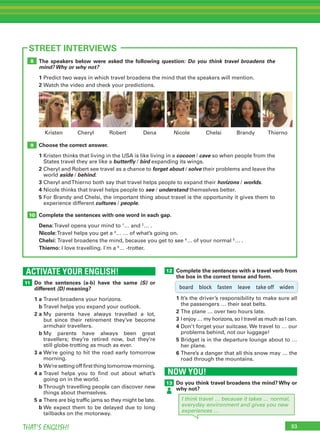 93THAT’S ENGLISH!
ACTIVATE YOUR ENGLISH!
11
93
STREET INTERVIEWS
Do the sentences (a-b) have the same (S) or
different (D) meaning?
1 a Travel broadens your horizons.
b Travel helps you expand your outlook.
2 a My parents have always travelled a lot,
but since their retirement they’ve become
armchair travellers.
b My parents have always been great
travellers; they’re retired now, but they’re
still globe-trotting as much as ever.
3 a We’re going to hit the road early tomorrow
morning.
b We’resettingofffirstthingtomorrowmorning.
4 a Travel helps you to find out about what’s
going on in the world.
b Through travelling people can discover new
things about themselves.
5 a There are big traffic jams so they might be late.
b We expect them to be delayed due to long
tailbacks on the motorway.
The speakers below were asked the following question: Do you think travel broadens the
mind? Why or why not?
1 Predict two ways in which travel broadens the mind that the speakers will mention.
2 Watch the video and check your predictions.
Choose the correct answer.
1 Kristen thinks that living in the USA is like living in a cocoon / cave so when people from the
States travel they are like a butterfly / bird expanding its wings.
2 Cheryl and Robert see travel as a chance to forget about / solve their problems and leave the
world aside / behind.
3 Cheryl andThierno both say that travel helps people to expand their horizons / worlds.
4 Nicole thinks that travel helps people to see / understand themselves better.
5 For Brandy and Chelsi, the important thing about travel is the opportunity it gives them to
experience different cultures / people.
Complete the sentences with one word in each gap.
Dena:Travel opens your mind to 1
… and 2
… .
Nicole:Travel helps you get a 3
… … of what’s going on.
Chelsi: Travel broadens the mind, because you get to see 4
… of your normal 5
… .
Thierno: I love travelling. I'm a 6
… -trotter.
10
9
8
Robert Dena Nicole ChelsiCheryl BrandyKristen Thierno
12 Complete the sentences with a travel verb from
the box in the correct tense and form.
1 It’s the driver’s responsibility to make sure all
the passengers … their seat belts.
2 The plane … over two hours late.
3 I enjoy … my horizons, so I travel as much as I can.
4 Don’t forget your suitcase. We travel to … our
problems behind, not our luggage!
5 Bridget is in the departure lounge about to …
her plane.
6 There’s a danger that all this snow may … the
road through the mountains.
NOW YOU!
13 Do you think travel broadens the mind? Why or
why not?
I think travel … because it takes … normal,
everyday environment and gives you new
experiences …
board block fasten leave take off widen
 
