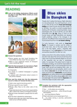94 THAT’S ENGLISH!
Let’s hit the road
Look at the holiday destinations. Which would
you like to visit? Why? Which would you never
visit? Why not?
Answer the questions.
1 Some people say that travel broadens the
mind. What do they mean? Do you agree?
2 What is your preferred means of transport
when travelling? Why?
Read the ﬁrst paragraph of a text about a ﬂight
attendant.Where do you think it’s from?
1 a biography
2 an article in a tabloid newspaper or gossip
magazine
3 a website with information about careers in
the airline industry
Now read the whole text. Are the statements
true (✔) or false (✗)? Correct the false ones.
1 Cabin crew need to be strong and fit.
2 Flying is good for your health.
3 Morley often flies to the other side of the
world.
4 Flightattendantsdon’thavemuchresponsibility
after a plane has made an emergency landing.
5 Morley is less interested in people than he used
to be.
6 He has been attacked by passengers.
7 People quite often get angry when Morley asks
them to turn off their phones.
READING
2a
3a
2b
1b
1a
‘People don’t realise that being a ﬂight attendant
is a very physical job. You work long hours, you’re
on your feet all day and the food and beverage
trolleys you have to push around often weigh up
to 100 kilos. You work in a small crowded space
dealing with hot liquids, screaming babies, angry
passengers and, on top of all this, you are often
exhausted from jet lag. Flying is hard on the
human body and ﬂight attendants can develop
health problems owing to the changes in air
pressure, the different time zones and a poor diet
of processed food from the on-board catering.
I’m lucky because I only work on long-haul
ﬂights: I’m based in London and ﬂy mostly to
South-East Asia. One of the best perks of the
job is the free ﬂights, which I regularly take
advantage of: I try to get away for a short break
somewhere beautiful as often as I can.
Safety comes ﬁrst in the airline industry, and there
are strict rules about the amount of rest long-haul
cabin crew must have between ﬂights on account
of the essential role we play in passenger
safety. For example, if the plane had to make an
emergency landing, we would be responsible for
evacuating the 500 or more passengers from the
huge A380 aircraft and keeping them calm. So
it’s very important we rest properly, which is why
we always stop over for at least 48 hours and
when we arrive at our destination, we are always
picked up by an airline vehicle and safely dropped
off at the hotel. My airline always puts cabin crew
and pilots up in the same hotel for stopovers and
I think this helps to build a team spirit.
1 3
2 4
Complete the sentences with the appropriate
word(s) in bold from the text.
1 Your … is the place you are going.
2 Aircraft can experience … when flying through
bad weather.
3 … are long-distance flights.
4 Flight attendants serve passengers from … .
5 … are stops during a journey, particularly
when flying.
Blue skies
in Bangkok
 