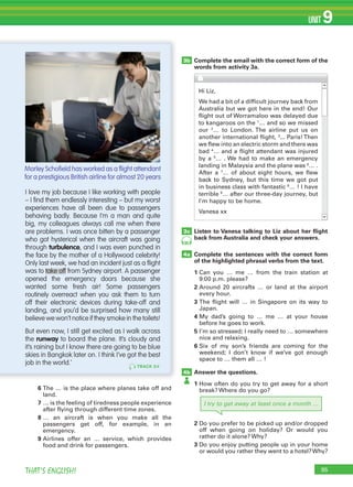 95THAT’S ENGLISH!
UNIT 9
Complete the email with the correct form of the
words from activity 3a.
3b
3c
4a
4b
TRACK 84
I love my job because I like working with people
– I ﬁnd them endlessly interesting – but my worst
experiences have all been due to passengers
behaving badly. Because I’m a man and quite
big, my colleagues always call me when there
are problems. I was once bitten by a passenger
who got hysterical when the aircraft was going
through turbulence, and I was even punched in
the face by the mother of a Hollywood celebrity!
Only last week, we had an incident just as a ﬂight
was to take off from Sydney airport. A passenger
opened the emergency doors because she
wanted some fresh air! Some passengers
routinely overreact when you ask them to turn
off their electronic devices during take-off and
landing, and you’d be surprised how many still
believe we won’t notice if they smoke in the toilets!
But even now, I still get excited as I walk across
the runway to board the plane. It’s cloudy and
it’s raining but I know there are going to be blue
skies in Bangkok later on. I think I’ve got the best
job in the world.’
Listen to Vanesa talking to Liz about her ﬂight
back from Australia and check your answers.
Complete the sentences with the correct form
of the highlighted phrasal verbs from the text.
1 Can you … me … from the train station at
9:00 p.m. please?
2 Around 20 aircrafts … or land at the airport
every hour.
3 The flight will … in Singapore on its way to
Japan.
4 My dad’s going to … me … at your house
before he goes to work.
5 I’m so stressed; I really need to … somewhere
nice and relaxing.
6 Six of my son’s friends are coming for the
weekend; I don’t know if we’ve got enough
space to … them all … !
Answer the questions.
1 How often do you try to get away for a short
break? Where do you go?
2 Do you prefer to be picked up and/or dropped
off when going on holiday? Or would you
rather do it alone? Why?
3 Do you enjoy putting people up in your home
or would you rather they went to a hotel?Why?
6 The … is the place where planes take off and
land.
7 … is the feeling of tiredness people experience
after flying through different time zones.
8 … an aircraft is when you make all the
passengers get off, for example, in an
emergency.
9 Airlines offer an … service, which provides
food and drink for passengers.
Hi Liz,
We had a bit of a difficult journey back from
Australia but we got here in the end! Our
flight out of Worramaloo was delayed due
to kangaroos on the 1
… and so we missed
our 2
… to London. The airline put us on
another international flight, 3
... Paris!Then
we flew into an electric storm and there was
bad 4
… and a flight attendant was injured
by a 5
… . We had to make an emergency
landing in Malaysia and the plane was 6
… .
After a 7
… of about eight hours, we flew
back to Sydney, but this time we got put
in business class with fantastic 8
… ! I have
terrible 9
… after our three-day journey, but
I’m happy to be home.
Vanesa xx
Morley Schoﬁeld has worked as a ﬂight attendant
for a prestigious British airline for almost 20 years
85
I try to get away at least once a month …
 