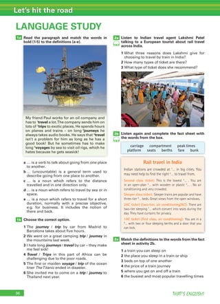 96 THAT’S ENGLISH!
Let’s hit the road
96
LANGUAGE STUDY
1a
1b
2c
Read the paragraph and match the words in
bold (1-5) to the deﬁnitions (a-e).
a … is a verb to talk about going from one place
to another.
b … (uncountable) is a general term used to
describe going from one place to another.
c … is a noun which refers to the distance
travelled and in one direction only.
d … is a noun which refers to travel by sea or in
space.
e … is a noun which refers to travel for a short
duration, normally with a precise objective,
e.g. for business. It includes the notion of
there and back.
Choose the correct option.
1 The journey / trip by car from Madrid to
Barcelona takes about five hours.
2 We went on a great camping trip / journey in
the mountains last week.
3 I hate long journeys / travel by car – they make
me feel sick!
4 Travel / Trips in this part of Africa can be
challenging due to the poor roads.
5 The first or maiden voyage / trip of the ocean
liner TheTitanic ended in disaster.
6 She invited me to come on a trip / journey to
Thailand next year.
Listen to Indian travel agent Lakshmi Patel
talking to a European tourist about rail travel
across India.
1 What three reasons does Lakshmi give for
choosing to travel by train in India?
2 How many types of ticket are there?
3 What type of ticket does she recommend?
Listen again and complete the fact sheet with
the words from the box.
Match the deﬁnitions to the words from the fact
sheet in activity 2b.
1 a train you can sleep on
2 the place you sleep in a train or ship
3 beds on top of one another
4 the price of a train journey
5 where you get on and off a train
6 the busiest and most popular travelling times
2a
86
86
2b
carriage compartment peak times
platform seats berths fare bunk
bold (1-5) to the deﬁnitions (a-e).
Rail travel in India
Indian stations are crowded at 1
… in big cities. You
may need help to find the right 2
… to travel from.
Second class ticket: This is the lowest 3
… . You are
in an open-plan 4
… with wooden or plastic 5
… . No air
conditioning and very crowded.
Sleeper class ticket: Sleeper trains are popular and have
three-tier 6
… beds. Great views from the open windows.
2AC ticket (two-tier, air conditioning/AC): There are
two-tier sleeping 7
… which convert into seats during the
day. They have curtains for privacy.
1AC ticket (first class, air conditioning): You are in a
8
… with two or four sleeping berths and a door that you
can lock.
My friend Paul works for an oil company and
has to 1
travel a lot.The company sends him on
lots of 2
trips to exotic places. He spends hours
on planes and trains – on long 3
journeys he
always takes audio books. He says that 4
travel
isn’t a problem for him as long as he has a
good book! But he sometimes has to make
long 5
voyages by sea to visit oil rigs, which he
hates because he gets seasick!
 