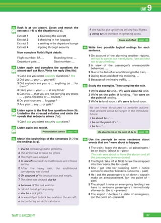 97THAT’S ENGLISH!
UNIT 9
5b
Ruth is at the airport. Listen and match the
extracts (1-4) to the situations (a-d).
Extract 1 a boarding the aircraft
Extract 2 b checking in her luggage
Extract 3 c waiting in the departure lounge
Extract 4 d going through security
Now complete Ruth’s ﬂight details.
Flight number: BA … Boarding time: …
Departure gate: … Seat number: …
Listen again and complete the questions the
airport staff ask Ruth.Write her reply (Yes/No).
1 Can I ask you some security questions? Yes
2 Did you … your … yourself?
3 Did anybody ask you to … anything on … for
them?
4 Have you … your … ... at any time?
5 Can you … that you are not carrying any sharp
… , guns, firearms or … devices?
6 Do you have any … luggage?
7 Are you … any … or gels?
Listen again to the ﬁrst four questions from 3b.
Underline the stressed syllables and circle the
vowels that reduce to schwa (/ə/).
1 Can I ask you some security questions?
Listen again and repeat.
Match the beginnings of the sentences (1-7) to
the endings (a-g).
Write two possible logical endings for each
sentence.
1 On account of the alarming weather reports,
we had to cancel our travel plans. / we decided
not to go climbing.
2 In view of the passenger’s unreasonable
behaviour, …
3 Due to the lack of air conditioning in the train, …
4 Owing to an accident this morning, …
5 Because of the heavy traffic, …
Study the examples.Then complete the rule.
1 We’re about to land. / We were about to land.
2 We’re on the point of landing. / We were on
the point of landing.
3 We’re to land soon. / We were to land soon.
Use the prompts to make sentences about
events that are / were about to happen.
1 The train / leave the station / all passengers /
be on board. (about to – past)
The train was about to leave the station and all
the passengers were on board.
2 The flight / take off at 10:30 / crew / be strapped
into their seats. (be to – past)
3 She / get into her sleeping berth / notice
someone steal her blankets. (about to – past)
4 He / ask the passengers to sit down / captain
make an announcement. (on the point of –
past)
5 The aircraft / make an emergency landing / we
have to evacuate passengers / immediately
afterwards. (be to – present)
6 The airport / declare / a state of emergency.
(on the point of – present)
87
87
88
88
3a
3b
3c
3d
4a
We use these structures to describe actions
that are/were about to happen in the immediate
future:
• be about to + 1
…
• be on the point of + 2
…
• be to + 3
…
1 Due to increasing health problems,
2 The airline had to raise its prices
3 This flight was delayed
4 In view of how hard the mattresses are in these
berths,
5 After the heavy rain, the southbound
carriageway was closed
6On account of his unusual size and weight,
7 The plane was delayed due to
a because of the bad weather.
b I doubt I shall get any sleep.
c due to a sick pilot.
d he was obliged to book two seats on the aircraft.
e encountering an electrical storm.
f she had to give up working on long-haul flights.
g owing to the increase in operating costs.
5a
4b
Listen again and repeat.
Pronunciation: schwa page 145
Cause and effect page 138
Be about to, be on the point of, be to page 138
 