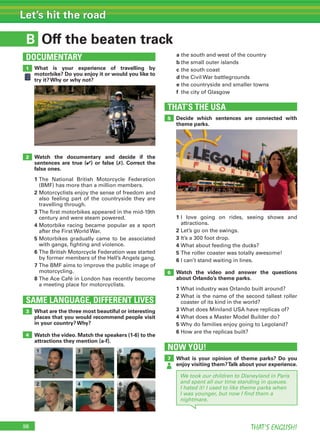 98 THAT’S ENGLISH!
Let’s hit the road
B
SAME LANGUAGE, DIFFERENT LIVES
DOCUMENTARY
Off the beaten track
1
2
3
4
What is your experience of travelling by
motorbike? Do you enjoy it or would you like to
try it? Why or why not?
Watch the documentary and decide if the
sentences are true (✔) or false (✗). Correct the
false ones.
1 The National British Motorcycle Federation
(BMF) has more than a million members.
2 Motorcyclists enjoy the sense of freedom and
also feeling part of the countryside they are
travelling through.
3 The first motorbikes appeared in the mid-19th
century and were steam powered.
4 Motorbike racing became popular as a sport
after the First World War.
5 Motorbikes gradually came to be associated
with gangs, fighting and violence.
6 The British Motorcycle Federation was started
by former members of the Hell’s Angels gang.
7 The BMF aims to improve the public image of
motorcycling.
8 The Ace Café in London has recently become
a meeting place for motorcyclists.
What are the three most beautiful or interesting
places that you would recommend people visit
in your country? Why?
Watch the video. Match the speakers (1-6) to the
attractions they mention (a-f).
a the south and west of the country
b the small outer islands
c the south coast
d the Civil War battlegrounds
e the countryside and smaller towns
f the city of Glasgow
THAT’S THE USA
5
6
1 I love going on rides, seeing shows and
attractions.
2 Let’s go on the swings.
3 It’s a 300 foot drop.
4 What about feeding the ducks?
5 The roller coaster was totally awesome!
6 I can’t stand waiting in lines.
Watch the video and answer the questions
about Orlando’s theme parks.
1 What industry was Orlando built around?
2 What is the name of the second tallest roller
coaster of its kind in the world?
3 What does Miniland USA have replicas of?
4 What does a Master Model Builder do?
5 Why do families enjoy going to Legoland?
6 How are the replicas built?
Decide which sentences are connected with
theme parks.
NOW YOU!
7 What is your opinion of theme parks? Do you
enjoy visiting them?Talk about your experience.
We took our children to Disneyland in Paris
and spent all our time standing in queues.
I hated it! I used to like theme parks when
I was younger, but now I ﬁnd them a
nightmare.
1
2
3
4
5
6
 