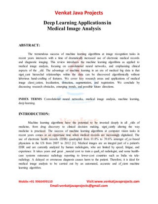 Venkat Java Projects
Mobile:+91 9966499110 Visit:www.venkatjavaprojects.com
Email:venkatjavaprojects@gmail.com
Deep Learning Applicationsin
Medical Image Analysis
ABSTRACT:
The tremendous success of machine learning algorithms at image recognition tasks in
recent years intersects with a time of dramatically increased use of electronic medical records
and diagnostic imaging. This review introduces the machine learning algorithms as applied to
medical image analysis, focusing on convolutional neural networks, and emphasizing clinical
aspects of the _eld. The advantage of machine learning in an era of medical big data is that
signi_cant hierarchal relationships within the data can be discovered algorithmically without
laborious hand-crafting of features. We cover key research areas and applications of medical
image classi_cation, localization, detection, segmentation, and registration. We conclude by
discussing research obstacles, emerging trends, and possible future directions.
INDEX TERMS Convolutional neural networks, medical image analysis, machine learning,
deep learning.
INTRODUCTION:
Machine learning algorithms have the potential to be invested deeply in all _elds of
medicine, from drug discovery to clinical decision making, signi_cantly altering the way
medicine is practiced. The success of machine learning algorithms at computer vision tasks in
recent years comes at an opportune time when medical records are increasingly digitalized. The
use of electronic health records (EHR) quadrupled from 11.8% to 39.6% amongst of_ce-based
physicians in the US from 2007 to 2012 [1]. Medical images are an integral part of a patient's
EHR and are currently analyzed by human radiologists, who are limited by speed, fatigue, and
experience. It takes years and great _nancial cost to train a quali_ed radiologist, and some health-
care systems outsource radiology reporting to lower-cost countries such as India via tele-
radiology. A delayed or erroneous diagnosis causes harm to the patient. Therefore, it is ideal for
medical image analysis to be carried out by an automated, accurate and ef_cient machine
learning algorithm.
 