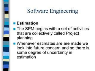 Software Engineering
 Estimation
 The SPM begins with a set of activities
that are collectively called Project
planning
 Whenever estimates are are made we
look into future concern and so there is
some degree of uncertainty in
estimation
 