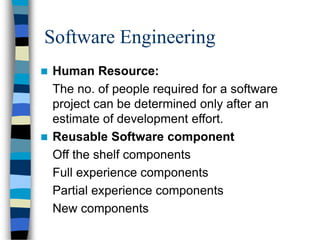 Software Engineering
 Human Resource:
The no. of people required for a software
project can be determined only after an
estimate of development effort.
 Reusable Software component
Off the shelf components
Full experience components
Partial experience components
New components
 